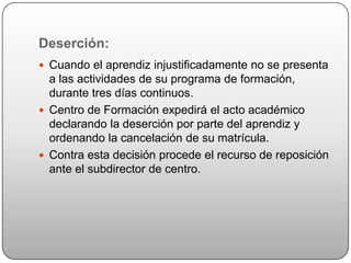 Deserción:
 Cuando el aprendiz injustificadamente no se presenta
  a las actividades de su programa de formación,
  durante tres días continuos.
 Centro de Formación expedirá el acto académico
  declarando la deserción por parte del aprendiz y
  ordenando la cancelación de su matrícula.
 Contra esta decisión procede el recurso de reposición
  ante el subdirector de centro.
 