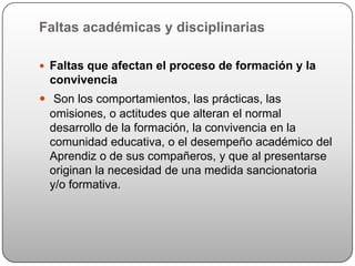 Faltas académicas y disciplinarias

 Faltas que afectan el proceso de formación y la
 convivencia
 Son los comportamientos, las prácticas, las
  omisiones, o actitudes que alteran el normal
  desarrollo de la formación, la convivencia en la
  comunidad educativa, o el desempeño académico del
  Aprendiz o de sus compañeros, y que al presentarse
  originan la necesidad de una medida sancionatoria
  y/o formativa.
 
