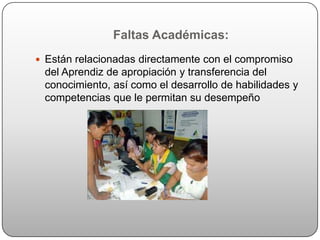 Faltas Académicas:
 Están relacionadas directamente con el compromiso
 del Aprendiz de apropiación y transferencia del
 conocimiento, así como el desarrollo de habilidades y
 competencias que le permitan su desempeño
 