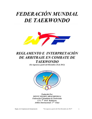 Reglas de Competencia & Interpretación * En vigencia a partir del 26 de Diciembre de 2012* 
1 
FEDERACIÓN MUNDIAL 
DE TAEKWONDO 
REGLAMENTO E INTERPRETACIÓN 
DE ARBITRAJE EN COMBATE DE 
TAEKWONDO 
(En vigencia a partir del Diciembre 26 de 2012) 
Traducido Por: 
YONNY NELSON ARIAS BONILLA 
Federación Colombiana de Taekwondo 
C.N. 7th DAN Kukkiwon 
Arbitro Internacional 2 da Clase 
 