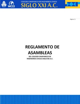 Página | 1
REGLAMENTO DE
ASAMBLEAS
DEL COLEGIO CHIAPANECO DE
INGENIEROS CIVILES SIGLO XXI A.C.
 