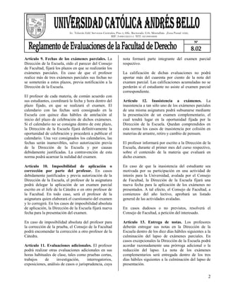Av. Teherán Edif. Servicios Centrales, Piso 3, Ofic. Rectorado. Urb. Montalbán ,Zona Postal 1020,
                                                              RIF: J-00012255-5 NIT: 0219804806
                                                                                                                                 N°

                                                                                                                                8.02
Artículo 9. Fechas de los exámenes parciales. La                       nota formará parte integrante del examen parcial
Dirección de la Escuela, oído el parecer del Consejo                   respectivo.
de Facultad, fijará los plazos en que se realizarán los
exámenes parciales. En caso de que el profesor                         La calificación de dichas evaluaciones no podrá
realice más de tres exámenes parciales sus fechas no                   aportar más del cuarenta por ciento de la nota del
se someterán a estos plazos, previa notificación a la                  examen parcial. Las calificaciones acumuladas no se
Dirección de la Escuela.                                               perderán si el estudiante no asiste al examen parcial
                                                                       correspondiente.
El profesor de cada materia, de común acuerdo con
sus estudiantes, coordinará la fecha y hora dentro del                 Artículo 12. Inasistencia a exámenes. La
plazo fijado, en que se realizará el examen. El                        inasistencia a tan sólo uno de los exámenes parciales
calendario con las fechas será consignado en la                        de una misma asignatura podrá subsanarse mediante
Escuela con quince días hábiles de antelación al                       la presentación de un examen complementario, el
inicio del plazo de celebración de dichos exámenes.                    cual tendrá lugar en la oportunidad fijada por la
Si el calendario no se consigna dentro de este plazo,                  Dirección de la Escuela. Quedan comprendidos en
la Dirección de la Escuela fijará definitivamente la                   esta norma los casos de inasistencia por colisión en
oportunidad de celebración y procederá a publicar el                   materias de arrastre, retiro y cambio de pensum.
calendario. Una vez consignados los calendarios, las
fechas serán inamovibles, salvo autorización previa                    El profesor informará por escrito a la Dirección de la
de la Dirección de la Escuela y por causas                             Escuela, durante el primer mes del curso respectivo,
debidamente justificadas. La contravención de esta                     sobre el contenido de la materia que evaluará en
norma podrá acarrear la nulidad del examen.                            dicho examen.

Artículo 10. Imposibilidad de aplicación o                             En caso de que la inasistencia del estudiante sea
corrección por parte del profesor. En casos                            motivada por su participación en una actividad de
debidamente justificados y previa autorización de la                   interés para la Universidad, avalada por el Consejo
Dirección de la Escuela, el profesor de la asignatura                  de Facultad, la Dirección de la Escuela fijará una
podrá delegar la aplicación de un examen parcial                       nueva fecha para la aplicación de los exámenes no
escrito en el Jefe de la Cátedra o en otro profesor de                 presentados. A tal efecto, el Consejo de Facultad, a
la Facultad. En todo caso, será el profesor de la                      comienzos del año lectivo, aprobará un listado
asignatura quien elaborará el cuestionario del examen                  general de las actividades avaladas.
y lo corregirá. En los casos de imposibilidad absoluta
de aplicación, la Dirección de la Escuela fijará nueva                 En casos dudosos o no previstos, resolverá el
fecha para la presentación del examen.                                 Consejo de Facultad, a petición del interesado.

En caso de imposibilidad absoluta del profesor para                    Artículo 13. Entrega de notas. Los profesores
la corrección de la prueba, el Consejo de la Facultad                  deberán entregar sus notas en la Dirección de la
podrá encomendar la corrección a otro profesor de la                   Escuela dentro de los diez días hábiles siguientes a la
Cátedra.                                                               culminación del lapso de exámenes parciales. En
                                                                       casos excepcionales la Dirección de la Escuela podrá
Artículo 11. Evaluaciones adicionales. El profesor                     acordar razonadamente una prórroga adicional o la
podrá realizar otras evaluaciones adicionales en sus                   reducción del lapso. La nota de los exámenes
horas habituales de clase, tales como pruebas cortas,                  complementarios será entregada dentro de los tres
trabajos    de      investigación,     interrogatorios,                días hábiles siguientes a la culminación del lapso de
exposiciones, análisis de casos o jurisprudencia, cuya                 presentación.


                                                                                                                                       2
 