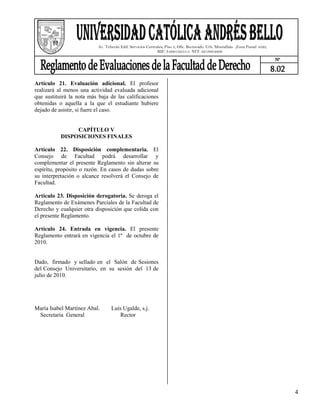 Av. Teherán Edif. Servicios Centrales, Piso 3, Ofic. Rectorado. Urb. Montalbán ,Zona Postal 1020,
                                                             RIF: J-00012255-5 NIT: 0219804806
                                                                                                                                N°

                                                                                                                               8.02
Artículo 21. Evaluación adicional. El profesor
realizará al menos una actividad evaluada adicional
que sustituirá la nota más baja de las calificaciones
obtenidas o aquella a la que el estudiante hubiere
dejado de asistir, si fuere el caso.


                CAPÍTULO V
           DISPOSICIONES FINALES

Artículo 22. Disposición complementaria. El
Consejo de Facultad podrá desarrollar y
complementar el presente Reglamento sin alterar su
espíritu, propósito o razón. En casos de dudas sobre
su interpretación o alcance resolverá el Consejo de
Facultad.

Artículo 23. Disposición derogatoria. Se deroga el
Reglamento de Exámenes Parciales de la Facultad de
Derecho y cualquier otra disposición que colida con
el presente Reglamento.

Artículo 24. Entrada en vigencia. El presente
Reglamento entrará en vigencia el 1º de octubre de
2010.


Dado, firmado y sellado en el Salón de Sesiones
del Consejo Universitario, en su sesión del 13 de
julio de 2010.




María Isabel Martínez Abal.       Luís Ugalde, s.j.
 Secretaria General                   Rector




                                                                                                                                      4
 
