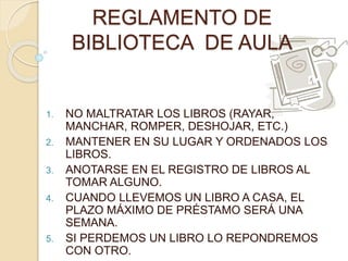 REGLAMENTO DE 
BIBLIOTECA DE AULA 
1. NO MALTRATAR LOS LIBROS (RAYAR, 
MANCHAR, ROMPER, DESHOJAR, ETC.) 
2. MANTENER EN SU LUGAR Y ORDENADOS LOS 
LIBROS. 
3. ANOTARSE EN EL REGISTRO DE LIBROS AL 
TOMAR ALGUNO. 
4. CUANDO LLEVEMOS UN LIBRO A CASA, EL 
PLAZO MÁXIMO DE PRÉSTAMO SERÁ UNA 
SEMANA. 
5. SI PERDEMOS UN LIBRO LO REPONDREMOS 
CON OTRO. 
