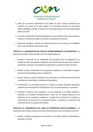 www.cun.edu.co
2. Velar por el continuo mejoramiento de la calidad de vida a través de acciones que
fomenten una cultura de la salud integral y el rendimiento humano que promuevan
hábitos saludables y faciliten el acceso de la comunidad cunista a servicios asistenciales
básicos en salud.
3. Promover el desarrollo de factores protectivos en la comunidad cunista, para prevenir la
incidencia de factores de riesgo a nivel físico y psicosocial en el entorno.
4. Reconocer, identificar y describir los factores del entorno que inciden en la estabilidad
física o psicosocial de la comunidad cunista.
ARTÍCULO 15. LINEAMIENTOS DEL ÁREA DE ACOMPAÑAMIENTO A ESTUDIANTES: Las
políticas que orientan el área de salud en la comunidad Cunista son:
1. Impulsar el desarrollo de las capacidades del estudiante hacia la búsqueda de su
proyecto de vida y la excelencia académica, dinamizando redes de apoyo que involucren
estudiantes y docentes, en actividades de seguimiento y soporte al proceso formativo.
2. Realizar acciones coordinadas con los programas académicos, encaminadas a asegurar
la permanencia estudiantil y reducir su deserción.
3. Diseñar, planear y ejecutar programas que contribuyan con el perfeccionamiento de las
competencias profesionales y ciudadanas del estudiante.
4. Comprometer a la comunidad Cunista con el apoyo en el logro del óptimo rendimiento
académico de los estudiantes, entendido éste como una meta colectiva y no individual.
5. Fomentar la cultura de auto evaluación y la auto regulación en el ámbito académico,
facilitando una constante retroalimentación a partir de una mirada autocrítica en la
pertinencia de los programas académicos, el papel de los directores de programa y
coordinadores de área junto con el personal docente, y el esfuerzo y compromiso del
estudiante frente a su proceso de formación.
ARTÍCULO 16. LINEAMIENTOS DEL ÁREA DE PROMOCION SOCIO ECONOMICA: Los
lineamientos que orientan el área de promoción socioeconómica en la comunidad Cunista son:
a. Diseñar y adelantar programas que promuevan la vinculación laboral de estudiantes y
egresados Cunistas.
 