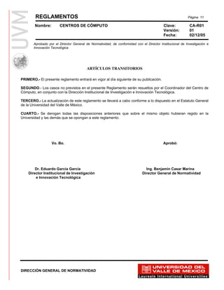 REGLAMENTOS                                                                                       Página 11

        Nombre:        CENTROS DE CÓMPUTO                                                 Clave:           CA-R01
                                                                                          Versión:         01
                                                                                          Fecha:           02/12/05

       Aprobado por el Director General de Normatividad, de conformidad con el Director Institucional de Investigación e
       Innovación Tecnológica




                                         ARTÍCULOS TRANSITORIOS

PRIMERO.- El presente reglamento entrará en vigor al día siguiente de su publicación.

SEGUNDO.- Los casos no previstos en el presente Reglamento serán resueltos por el Coordinador del Centro de
Cómputo, en conjunto con la Dirección Institucional de Investigación e Innovación Tecnológica.

TERCERO.- La actualización de este reglamento se llevará a cabo conforme a lo dispuesto en el Estatuto General
de la Universidad del Valle de México.

CUARTO.- Se derogan todas las disposiciones anteriores que sobre el mismo objeto hubieran regido en la
Universidad y las demás que se opongan a este reglamento.




                  Vo. Bo.                                                                 Aprobó:




        Dr. Eduardo García García                                              Ing. Benjamín Casar Marina
    Director Institucional de Investigación                                  Director General de Normatividad
        e Innovación Tecnológica




DIRECCIÓN GENERAL DE NORMATIVIDAD
 