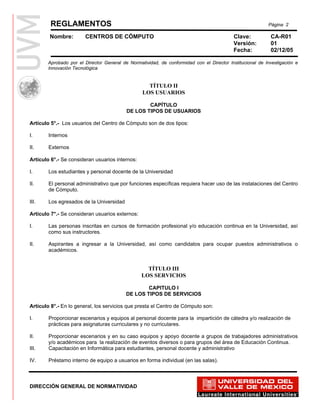REGLAMENTOS                                                                                       Página 2

        Nombre:        CENTROS DE CÓMPUTO                                                 Clave:           CA-R01
                                                                                          Versión:         01
                                                                                          Fecha:           02/12/05

       Aprobado por el Director General de Normatividad, de conformidad con el Director Institucional de Investigación e
       Innovación Tecnológica


                                                   TÍTULO II
                                                 LOS USUARIOS

                                                  CAPÍTULO
                                          DE LOS TIPOS DE USUARIOS

Artículo 5°.- Los usuarios del Centro de Cómputo son de dos tipos:

I.      Internos

II.     Externos

Artículo 6°.- Se consideran usuarios internos:

I.      Los estudiantes y personal docente de la Universidad

II.     El personal administrativo que por funciones específicas requiera hacer uso de las instalaciones del Centro
        de Cómputo.

III.    Los egresados de la Universidad

Artículo 7°.- Se consideran usuarios externos:

I.      Las personas inscritas en cursos de formación profesional y/o educación continua en la Universidad, así
        como sus instructores.

II.     Aspirantes a ingresar a la Universidad, así como candidatos para ocupar puestos administrativos o
        académicos.


                                                   TÍTULO III
                                                 LOS SERVICIOS

                                                  CAPITULO I
                                          DE LOS TIPOS DE SERVICIOS

Artículo 8°.- En lo general, los servicios que presta el Centro de Cómputo son:

I.      Proporcionar escenarios y equipos al personal docente para la impartición de cátedra y/o realización de
        prácticas para asignaturas curriculares y no curriculares.

II.     Proporcionar escenarios y en su caso equipos y apoyo docente a grupos de trabajadores administrativos
        y/o académicos para la realización de eventos diversos o para grupos del área de Educación Continua.
III.    Capacitación en Informática para estudiantes, personal docente y administrativo

IV.     Préstamo interno de equipo a usuarios en forma individual (en las salas).



DIRECCIÓN GENERAL DE NORMATIVIDAD
 