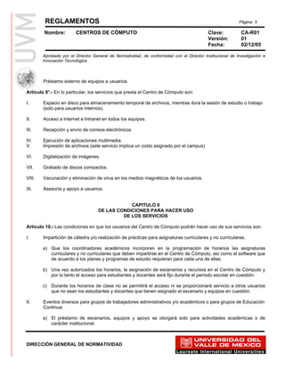 REGLAMENTOS                                                                                       Página 3

        Nombre:         CENTROS DE CÓMPUTO                                                 Clave:           CA-R01
                                                                                           Versión:         01
                                                                                           Fecha:           02/12/05

        Aprobado por el Director General de Normatividad, de conformidad con el Director Institucional de Investigación e
        Innovación Tecnológica



V.      Préstamo externo de equipos a usuarios.

Artículo 9°.- En lo particular, los servicios que presta el Centro de Cómputo son:

I.      Espacio en disco para almacenamiento temporal de archivos, mientras dura la sesión de estudio o trabajo
        (solo para usuarios internos).

II.     Acceso a Internet e Intranet en todos los equipos.

III.    Recepción y envío de correos electrónicos

IV.     Ejecución de aplicaciones multimedia.
V.      Impresión de archivos (este servicio implica un costo asignado por el campus)

VI.     Digitalización de imágenes.

VII.    Grabado de discos compactos.

VIII.   Vacunación y eliminación de virus en los medios magnéticos de los usuarios.

IX.     Asesoría y apoyo a usuarios.


                                                CAPITULO II
                                    DE LAS CONDICIONES PARA HACER USO
                                             DE LOS SERVICIOS

Artículo 10.- Las condiciones en que los usuarios del Centro de Cómputo podrán hacer uso de sus servicios son:

I.      Impartición de cátedra y/o realización de prácticas para asignaturas curriculares y no curriculares.

        a) Que los coordinadores académicos incorporen en la programación de horarios las asignaturas
           curriculares y no curriculares que deben impartirse en el Centro de Cómputo, así como el software que
           de acuerdo a los planes y programas de estudio requieran para cada una de ellas.

        b) Una vez autorizados los horarios, la asignación de escenarios y recursos en el Centro de Cómputo y
           por lo tanto el acceso para estudiantes y docentes será fijo durante el período escolar en cuestión.

        c) Durante los horarios de clase no se permitirá el acceso ni se proporcionará servicio a otros usuarios
           que no sean los estudiantes y docentes que tienen asignado el escenario y equipos en cuestión.

II.     Eventos diversos para grupos de trabajadores administrativos y/o académicos o para grupos de Educación
        Continua:

        a) El préstamo de escenarios, equipos y apoyo se otorgará solo para actividades académicas o de
           carácter institucional.



DIRECCIÓN GENERAL DE NORMATIVIDAD
 