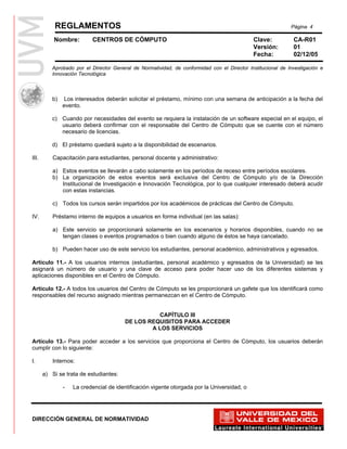 REGLAMENTOS                                                                                       Página 4

           Nombre:        CENTROS DE CÓMPUTO                                                 Clave:           CA-R01
                                                                                             Versión:         01
                                                                                             Fecha:           02/12/05

          Aprobado por el Director General de Normatividad, de conformidad con el Director Institucional de Investigación e
          Innovación Tecnológica



          b)   Los interesados deberán solicitar el préstamo, mínimo con una semana de anticipación a la fecha del
               evento.

          c) Cuando por necesidades del evento se requiera la instalación de un software especial en el equipo, el
             usuario deberá confirmar con el responsable del Centro de Cómputo que se cuente con el número
             necesario de licencias.

          d) El préstamo quedará sujeto a la disponibilidad de escenarios.

III.       Capacitación para estudiantes, personal docente y administrativo:

           a) Estos eventos se llevarán a cabo solamente en los períodos de receso entre períodos escolares.
           b) La organización de estos eventos será exclusiva del Centro de Cómputo y/o de la Dirección
              Institucional de Investigación e Innovación Tecnológica, por lo que cualquier interesado deberá acudir
              con estas instancias.

           c) Todos los cursos serán impartidos por los académicos de prácticas del Centro de Cómputo.

IV.        Préstamo interno de equipos a usuarios en forma individual (en las salas):

           a) Este servicio se proporcionará solamente en los escenarios y horarios disponibles, cuando no se
              tengan clases o eventos programados o bien cuando alguno de éstos se haya cancelado.

           b) Pueden hacer uso de este servicio los estudiantes, personal académico, administrativos y egresados.

Artículo 11.- A los usuarios internos (estudiantes, personal académico y egresados de la Universidad) se les
asignará un número de usuario y una clave de acceso para poder hacer uso de los diferentes sistemas y
aplicaciones disponibles en el Centro de Cómputo.

Artículo 12.- A todos los usuarios del Centro de Cómputo se les proporcionará un gafete que los identificará como
responsables del recurso asignado mientras permanezcan en el Centro de Cómputo.


                                                  CAPÍTULO III
                                        DE LOS REQUISITOS PARA ACCEDER
                                                A LOS SERVICIOS

Artículo 13.- Para poder acceder a los servicios que proporciona el Centro de Cómputo, los usuarios deberán
cumplir con lo siguiente:

I.         Internos:

       a) Si se trata de estudiantes:

               -   La credencial de identificación vigente otorgada por la Universidad, o




DIRECCIÓN GENERAL DE NORMATIVIDAD
 