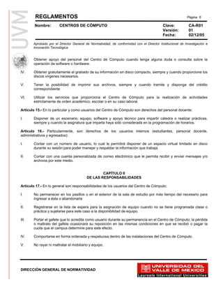 REGLAMENTOS                                                                                       Página 6

        Nombre:        CENTROS DE CÓMPUTO                                                 Clave:           CA-R01
                                                                                          Versión:         01
                                                                                          Fecha:           02/12/05

       Aprobado por el Director General de Normatividad, de conformidad con el Director Institucional de Investigación e
       Innovación Tecnológica


III.   Obtener apoyo del personal del Centro de Cómputo cuando tenga alguna duda o consulta sobre la
       operación de software o hardware.

IV.    Obtener gratuitamente el grabado de su información en disco compacto, siempre y cuando proporcione los
       discos vírgenes necesarios.

V.     Tener la posibilidad de imprimir sus archivos, siempre y cuando tramite y disponga del crédito
       correspondiente

VI.    Utilizar los servicios que proporciona el Centro de Cómputo para la realización de actividades
       estrictamente de orden académico, escolar o en su caso laboral.

Artículo 15.- En lo particular y como usuarios del Centro de Cómputo son derechos del personal docente:

I.     Disponer de un escenario, equipo, software y apoyo técnico para impartir cátedra o realizar prácticas,
       siempre y cuando la asignatura que imparta haya sido considerada en la programación de horarios.

Artículo 16.- Particularmente, son derechos de los usuarios internos (estudiantes, personal docente,
administrativos y egresados):

I.     Contar con un número de usuario, lo cual le permitirá disponer de un espacio virtual limitado en disco
       durante su sesión para poder manejar y respaldar la información que trabaja.

II.    Contar con una cuenta personalizada de correo electrónico que le permita recibir y enviar mensajes y/o
       archivos por este medio.


                                                 CAPÍTULO II
                                         DE LAS RESPONSABILIDADES

Artículo 17.- En lo general son responsabilidades de los usuarios del Centro de Cómputo:

I.     No permanecer en los pasillos o en el exterior de la sala de estudio por más tiempo del necesario para
       ingresar a ésta o abandonarla
.
II.    Registrarse en la lista de espera para la asignación de equipo cuando no se tiene programada clase o
       práctica y sujetarse para este caso a la disponibilidad de equipo.

III.   Portar el gafete que lo acredita como usuario durante su permanencia en el Centro de Cómputo; la pérdida
       o maltrato del gafete ocasionará su reposición en las mismas condiciones en que se recibió o pagar la
       cuota que el campus determine para este efecto.

IV.    Comportarse en forma ordenada y respetuosa dentro de las instalaciones del Centro de Cómputo.

V.     No rayar ni maltratar el mobiliario y equipo.




DIRECCIÓN GENERAL DE NORMATIVIDAD
 