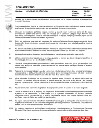 REGLAMENTOS                                                                                       Página 7

         Nombre:         CENTROS DE CÓMPUTO                                                 Clave:           CA-R01
                                                                                            Versión:         01
                                                                                            Fecha:           02/12/05

         Aprobado por el Director General de Normatividad, de conformidad con el Director Institucional de Investigación e
         Innovación Tecnológica


VI.      Cuando sea el caso, notificar al personal del Centro de Cómputo su desconocimiento o falta de habilidad
         en el manejo de los distintos equipos para que sea auxiliado de manera conveniente.

VII.     Introducir computadoras portátiles propias, siempre y cuando sean registradas como tal. En estas
         circunstancias podrán tener acceso solo a los servicios que el Centro de Cómputo tenga definidos para
         este efecto; también podrán utilizar el software instalado en su equipo, siempre y cuando cumplan con las
         demás disposiciones establecidas en este reglamento.

VIII.    Cubrir los gastos de reparación y/o reposición del equipo dañado cuando esto sea consecuencia de su
         desatención, desconocimiento o impericia en el manejo del mismo y no haya solicitado ayuda al personal
         autorizado

IX.      No realizar actividades que disturben el trabajo del resto de los participantes; si tiene necesidad de utilizar
         aplicaciones multimedia deberán utilizar los audífonos proporcionados por el Centro de Cómputo.

X.       Mantener limpia su área de trabajo, tirando la basura en los recipientes destinados para este fin.

XI.      Utilizar exclusivamente el equipo que se le asigne, pues no se permite que dos o más personas utilicen el
         mismo equipo, a menos que la actividad lo justifique.

XII.     Utilizar de forma personalizada y confidencial su clave y contraseña de acceso, por lo que en ningún caso
         deberá darla a conocer a terceros, pues cualquier mal uso de que pueda ser objeto será de su absoluta
         responsabilidad.

XIII.    Respetar el tiempo asignado para uso del equipo. Los estudiantes que tomen clase o realicen prácticas de
         una asignatura en particular tendrán una tolerancia de quince minutos para ingresar a la sala y deberán
         abandonarla como máximo diez minutos antes del inicio de la próxima clase.

XIV.     Hacer respaldos constantes de su información mientras estén utilizando los equipos del Centro de
         Cómputo. Los usuarios internos utilizarán el espacio virtual en disco que se les asigne y los usuarios
         externos respaldarán en medios magnéticos de su propiedad (disquetes, unidades zip, memorias USB,
         etc.)

XV.      Revisar e inmunizar los medios magnéticos de su propiedad, antes de usarlos en el equipo asignado.

XVI.     Utilizar el equipo que se le asigne y sus respectivas aplicaciones exclusivamente para realizar trabajos
         académicos, de investigación o relacionados con el quehacer universitario, por lo tanto, cualquier
         información que no corresponda con lo anterior (pornografía, juegos, chat, música, cadenas, virus, etc.)
         significará incurrir en faltas que podrán ser sancionadas.

XVII.    No copiar y/o hacer mal uso del software instalado en los equipos, el no respetar esta disposición, hace
         responsable al infractor de las sanciones consignadas en la Ley Federal de Derechos de Autor, liberando
         en este caso de toda responsabilidad a la Institución.

XVIII.   No instalar o hacer uso de algún software o aplicaciones no autorizadas por el Coordinador del Centro de
         Cómputo. Evitar hacer cambios en la configuración de los equipos o borrar información del disco duro.




DIRECCIÓN GENERAL DE NORMATIVIDAD
 