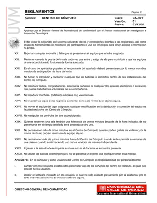 REGLAMENTOS                                                                                       Página 8

         Nombre:         CENTROS DE CÓMPUTO                                                 Clave:           CA-R01
                                                                                            Versión:         01
                                                                                            Fecha:           02/12/05

         Aprobado por el Director General de Normatividad, de conformidad con el Director Institucional de Investigación e
         Innovación Tecnológica


XIX.     Evitar violar la seguridad del sistema utilizando claves y contraseñas distintas a las registradas, así como
         el uso de herramientas de monitoreo de contraseñas o uso de privilegios para tener acceso a información
         no propia.

XX.      Reportar cualquier anomalía o falla que se presente en el equipo que se le ha asignado.

XXI.     Mantener cerrada la puerta de la sala cada vez que entre o salga de ella para contribuir a que los equipos
         de aire acondicionado funcionen de forma adecuada.

XXII.    En el caso de apartados grupales, el responsable del apartado deberá presentarse por lo menos con diez
         minutos de anticipación a la hora de inicio.

XXIII.   No fumar ni introducir y consumir cualquier tipo de bebidas o alimentos dentro de las instalaciones del
         Centro de Cómputo.

XXIV.    No introducir radios, minigrabadoras, televisores portátiles ni cualquier otro aparato electrónico o accesorio
         que pueda disturbar las actividades de sus compañeros.

XXV.     No introducir mochilas, portafolios o bolsas muy voluminosas.

XXVI.    No levantar las tapas de los registros existentes en la sala ni introducir objeto alguno.

XXVII. No mover el equipo del lugar asignado; cualquier modificación en la distribución o conexión del equipo es
       facultad exclusiva del Centro de Cómputo.

XXVIII. No manipular los controles del aire acondicionado.

XXIX.    Quienes reserven una sala tendrán una tolerancia de veinte minutos después de la hora indicada; de no
         presentarse en el tiempo señalado será destinada a otro uso.

XXX.     No permanecer más de cinco minutos en el Centro de Cómputo quienes porten gafete de visitante; por la
         misma razón no podrán hacer uso de equipo alguno.

XXXI.    No permanecer más de quince minutos fuera del Centro de Cómputo cuando se les permita ausentarse de
         una clase o cuando estén haciendo uso de los servicios de manera independiente.

XXXII. Ingresar a la sala donde se imparte su clase solo si el docente se encuentra presente.

XXXIII. No utilizar las salidas de emergencia si no se presenta un evento que justifique tomar esta medida.

Artículo 18.- En lo particular y como usuarios del Centro de Cómputo es responsabilidad del personal docente:

I.       Cumplir con los requisitos establecidos para hacer uso de los servicios del centro de cómputo, al igual que
         el resto de los usuarios.

II.      Utilizar el software instalado en los equipos, el cual ha sido avalado previamente por la academia, por lo
         tanto deberán abstenerse de instalar software alguno.



DIRECCIÓN GENERAL DE NORMATIVIDAD
 