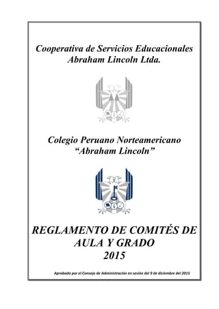 +
REGLAMENTO DE LOS COMITÉS DE AULA Y GRADO
Cooperativa de Servicios Educacionales
Abraham Lincoln Ltda.
Colegio Peruano Norteamericano
“Abraham Lincoln”
REGLAMENTO DE COMITÉS DE
AULA Y GRADO
2015
Aprobado por el Consejo de Administración en sesión del 9 de diciembre del 2015
 