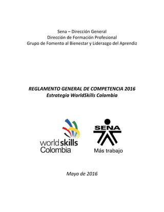  
 
Sena – Dirección General 
Dirección de Formación Profesional 
Grupo de Fomento al Bienestar y Liderazgo del Aprendiz 
 
 
 
 
 
 
REGLAMENTO GENERAL DE COMPETENCIA 2016 
Estrategia WorldSkills Colombia 
 
 
 
 
 
 
 
 
 
 
 
 
 
 
 
 
 
Mayo de 2016 
 
 
 
 
 