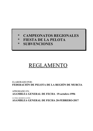 * CAMPEONATOS REGIONALES
* FIESTA DE LA PELOTA
* SUBVENCIONES
REGLAMENTO
ELABORADO POR:
FEDERACIÓN DE PELOTA DE LA REGIÓN DE MURCIA
APROBADO EN:
ASAMBLEA GENERAL DE FECHA 19-octubre-1996
ULTIMA MODIFICACIÓN:
ASAMBLEA GENERAL DE FECHA 20-FEBRERO-2017
 