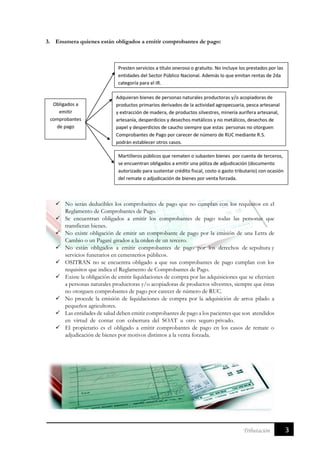3Tributación
3. Enumera quienes están obligados a emitir comprobantes de pago:
 No serán deducibles los comprobantes de pago que no cumplan con los requisitos en el
Reglamento de Comprobantes de Pago.
 Se encuentran obligados a emitir los comprobantes de pago todas las personas que
transfieran bienes.
 No existe obligación de emitir un comprobante de pago por la emisión de una Letra de
Cambio o un Pagaré girados a la orden de un tercero.
 No están obligados a emitir comprobantes de pago por los derechos de sepultura y
servicios funerarios en cementerios públicos.
 OSITRAN no se encuentra obligado a que sus comprobantes de pago cumplan con los
requisitos que indica el Reglamento de Comprobantes de Pago.
 Existe la obligación de emitir liquidaciones de compra por las adquisiciones que se efectúen
a personas naturales productoras y/o acopiadoras de productos silvestres, siempre que éstas
no otorguen comprobantes de pago por carecer de número de RUC.
 No procede la emisión de liquidaciones de compra por la adquisición de arroz pilado a
pequeños agricultores.
 Las entidades de salud deben emitir comprobantes de pago a los pacientes que son atendidos
en virtud de contar con cobertura del SOAT u otro seguro privado.
 El propietario es el obligado a emitir comprobantes de pago en los casos de remate o
adjudicación de bienes por motivos distintos a la venta forzada.
 