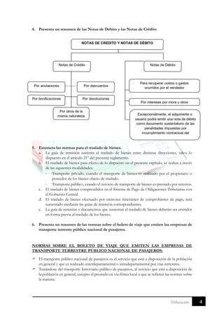 4Tributación
4. Presenta un resumen de las Notas de Débito y las Notas de Crédito
5. Enumera las normas para el traslado de bienes.
a. La guía de remisión sustenta el traslado de bienes entre distintas direcciones, salvo lo
dispuesto en el artículo 21º del presente reglamento.
b. El traslado de bienes para efecto de lo dispuesto en el presente capítulo, se realiza a través
de las siguientes modalidades:
- Transporte privado, cuando el transporte de bienes es realizado por el propietario o
poseedor de los bienes objeto de traslado.
- Transporte público, cuando el servicio de transporte de bienes es prestado por terceros.
c. El traslado de bienes comprendidos en el Sistema de Pago de Obligaciones Tributarias con
el Gobierno Central.
d. El traslado de bienes efectuado por emisores itinerantes de comprobantes de pago, será
sustentado mediante las guías de remisión correspondientes.
e. La guía de remisión y documentos que sustentan el traslado de bienes deberán ser emitidos
en forma previa al traslado de los bienes.
6. Presenta un resumen de las normas sobre el boleto de viaje que emiten las empresas de
transporte terrestre público nacional de pasajeros.
NORMAS SOBRE EL BOLETO DE VIAJE QUE EMITEN LAS EMPRESAS DE
TRANSPORTE TERRESTRE PÚBLICO NACIONAL DE PASAJEROS:
 El transporte público nacional de pasajeros es el servicio que está a disposición de la población
en general y que es realizado interdepartamental o intradepartamental por vías terrestres.
 Tratándose del transporte ferroviario público de pasajeros, al servicio que está a disposición de
la población en general, excepto el prestado en vía férrea local a que se refieren las normas sobre
la materia.
 