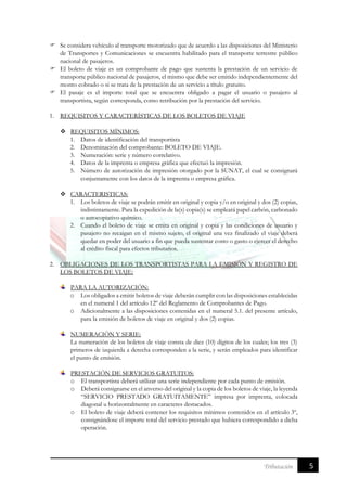 5Tributación
 Se considera vehículo al transporte motorizado que de acuerdo a las disposiciones del Ministerio
de Transportes y Comunicaciones se encuentra habilitado para el transporte terrestre público
nacional de pasajeros.
 El boleto de viaje es un comprobante de pago que sustenta la prestación de un servicio de
transporte público nacional de pasajeros, el mismo que debe ser emitido independientemente del
monto cobrado o si se trata de la prestación de un servicio a título gratuito.
 El pasaje es el importe total que se encuentra obligado a pagar el usuario o pasajero al
transportista, según corresponda, como retribución por la prestación del servicio.
1. REQUISITOS Y CARACTERÍSTICAS DE LOS BOLETOS DE VIAJE
 REQUISITOS MÍNIMOS:
1. Datos de identificación del transportista
2. Denominación del comprobante: BOLETO DE VIAJE.
3. Numeración: serie y número correlativo.
4. Datos de la imprenta o empresa gráfica que efectuó la impresión.
5. Número de autorización de impresión otorgado por la SUNAT, el cual se consignará
conjuntamente con los datos de la imprenta o empresa gráfica.
 CARACTERISTICAS:
1. Los boletos de viaje se podrán emitir en original y copia y/o en original y dos (2) copias,
indistintamente. Para la expedición de la(s) copia(s) se empleará papel carbón, carbonado
o autocopiativo químico.
2. Cuando el boleto de viaje se emita en original y copia y las condiciones de usuario y
pasajero no recaigan en el mismo sujeto, el original una vez finalizado el viaje deberá
quedar en poder del usuario a fin que pueda sustentar costo o gasto o ejercer el derecho
al crédito fiscal para efectos tributarios.
2. OBLIGACIONES DE LOS TRANSPORTISTAS PARA LA EMISIÓN Y REGISTRO DE
LOS BOLETOS DE VIAJE:
PARA LA AUTORIZACIÓN:
o Los obligados a emitir boletos de viaje deberán cumplir con las disposiciones establecidas
en el numeral 1 del artículo 12º del Reglamento de Comprobantes de Pago.
o Adicionalmente a las disposiciones contenidas en el numeral 5.1. del presente artículo,
para la emisión de boletos de viaje en original y dos (2) copias.
NUMERACIÓN Y SERIE:
La numeración de los boletos de viaje consta de diez (10) dígitos de los cuales; los tres (3)
primeros de izquierda a derecha corresponden a la serie, y serán empleados para identificar
el punto de emisión.
PRESTACIÓN DE SERVICIOS GRATUITOS:
o El transportista deberá utilizar una serie independiente por cada punto de emisión.
o Deberá consignarse en el anverso del original y la copia de los boletos de viaje, la leyenda
“SERVICIO PRESTADO GRATUITAMENTE” impresa por imprenta, colocada
diagonal u horizontalmente en caracteres destacados.
o El boleto de viaje deberá contener los requisitos mínimos contenidos en el artículo 3º,
consignándose el importe total del servicio prestado que hubiera correspondido a dicha
operación.
 