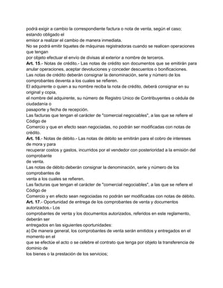 podrá exigir a cambio la correspondiente factura o nota de venta, según el caso;
estando obligado el
emisor a realizar el cambio de manera inmediata.
No se podrá emitir tiquetes de máquinas registradoras cuando se realicen operaciones
que tengan
por objeto efectuar el envío de divisas al exterior a nombre de terceros.
Art. 15.- Notas de crédito.- Las notas de crédito son documentos que se emitirán para
anular operaciones, aceptar devoluciones y conceder descuentos o bonificaciones.
Las notas de crédito deberán consignar la denominación, serie y número de los
comprobantes deventa a los cuales se refieren.
El adquirente o quien a su nombre reciba la nota de crédito, deberá consignar en su
original y copia,
el nombre del adquirente, su número de Registro Unico de Contribuyentes o cédula de
ciudadanía o
pasaporte y fecha de recepción.
Las facturas que tengan el carácter de "comercial negociables", a las que se refiere el
Código de
Comercio y que en efecto sean negociadas, no podrán ser modificadas con notas de
crédito.
Art. 16.- Notas de débito.- Las notas de débito se emitirán para el cobro de intereses
de mora y para
recuperar costos y gastos, incurridos por el vendedor con posterioridad a la emisión del
comprobante
de venta.
Las notas de débito deberán consignar la denominación, serie y número de los
comprobantes de
venta a los cuales se refieren.
Las facturas que tengan el carácter de "comercial negociables", a las que se refiere el
Código de
Comercio y en efecto sean negociadas no podrán ser modificadas con notas de débito.
Art. 17.- Oportunidad de entrega de los comprobantes de venta y documentos
autorizados.- Los
comprobantes de venta y los documentos autorizados, referidos en este reglamento,
deberán ser
entregados en las siguientes oportunidades:
a) De manera general, los comprobantes de venta serán emitidos y entregados en el
momento en el
que se efectúe el acto o se celebre el contrato que tenga por objeto la transferencia de
dominio de
los bienes o la prestación de los servicios;
 