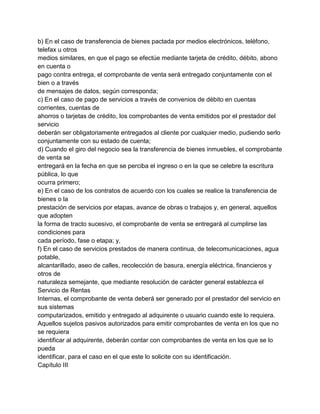 b) En el caso de transferencia de bienes pactada por medios electrónicos, teléfono,
telefax u otros
medios similares, en que el pago se efectúe mediante tarjeta de crédito, débito, abono
en cuenta o
pago contra entrega, el comprobante de venta será entregado conjuntamente con el
bien o a través
de mensajes de datos, según corresponda;
c) En el caso de pago de servicios a través de convenios de débito en cuentas
corrientes, cuentas de
ahorros o tarjetas de crédito, los comprobantes de venta emitidos por el prestador del
servicio
deberán ser obligatoriamente entregados al cliente por cualquier medio, pudiendo serlo
conjuntamente con su estado de cuenta;
d) Cuando el giro del negocio sea la transferencia de bienes inmuebles, el comprobante
de venta se
entregará en la fecha en que se perciba el ingreso o en la que se celebre la escritura
pública, lo que
ocurra primero;
e) En el caso de los contratos de acuerdo con los cuales se realice la transferencia de
bienes o la
prestación de servicios por etapas, avance de obras o trabajos y, en general, aquellos
que adopten
la forma de tracto sucesivo, el comprobante de venta se entregará al cumplirse las
condiciones para
cada período, fase o etapa; y,
f) En el caso de servicios prestados de manera continua, de telecomunicaciones, agua
potable,
alcantarillado, aseo de calles, recolección de basura, energía eléctrica, financieros y
otros de
naturaleza semejante, que mediante resolución de carácter general establezca el
Servicio de Rentas
Internas, el comprobante de venta deberá ser generado por el prestador del servicio en
sus sistemas
computarizados, emitido y entregado al adquirente o usuario cuando este lo requiera.
Aquellos sujetos pasivos autorizados para emitir comprobantes de venta en los que no
se requiera
identificar al adquirente, deberán contar con comprobantes de venta en los que se lo
pueda
identificar, para el caso en el que este lo solicite con su identificación.
Capítulo III
 