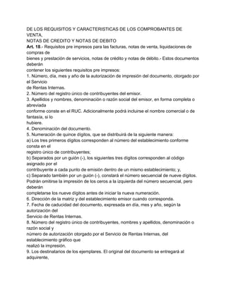 DE LOS REQUISITOS Y CARACTERISTICAS DE LOS COMPROBANTES DE
VENTA,
NOTAS DE CREDITO Y NOTAS DE DEBITO
Art. 18.- Requisitos pre impresos para las facturas, notas de venta, liquidaciones de
compras de
bienes y prestación de servicios, notas de crédito y notas de débito.- Estos documentos
deberán
contener los siguientes requisitos pre impresos:
1. Número, día, mes y año de la autorización de impresión del documento, otorgado por
el Servicio
de Rentas Internas.
2. Número del registro único de contribuyentes del emisor.
3. Apellidos y nombres, denominación o razón social del emisor, en forma completa o
abreviada
conforme conste en el RUC. Adicionalmente podrá incluirse el nombre comercial o de
fantasía, si lo
hubiere.
4. Denominación del documento.
5. Numeración de quince dígitos, que se distribuirá de la siguiente manera:
a) Los tres primeros dígitos corresponden al número del establecimiento conforme
consta en el
registro único de contribuyentes;
b) Separados por un guión (-), los siguientes tres dígitos corresponden al código
asignado por el
contribuyente a cada punto de emisión dentro de un mismo establecimiento; y,
c) Separado también por un guión (-), constará el número secuencial de nueve dígitos.
Podrán omitirse la impresión de los ceros a la izquierda del número secuencial, pero
deberán
completarse los nueve dígitos antes de iniciar la nueva numeración.
6. Dirección de la matriz y del establecimiento emisor cuando corresponda.
7. Fecha de caducidad del documento, expresada en día, mes y año, según la
autorización del
Servicio de Rentas Internas.
8. Número del registro único de contribuyentes, nombres y apellidos, denominación o
razón social y
número de autorización otorgado por el Servicio de Rentas Internas, del
establecimiento gráfico que
realizó la impresión.
9. Los destinatarios de los ejemplares. El original del documento se entregará al
adquirente,
 