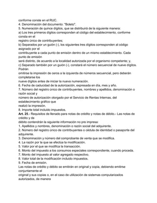 conforme conste en el RUC.
4. Denominación del documento: "Boleto".
5. Numeración de quince dígitos, que se distribuirá de la siguiente manera:
a) Los tres primeros dígitos corresponden al código del establecimiento, conforme
consta en el
registro único de contribuyentes;
b) Separados por un guión (-), los siguientes tres dígitos corresponden al código
asignado por el
contribuyente a cada punto de emisión dentro de un mismo establecimiento. Cada
punto de emisión
será distinto, de acuerdo a la localidad autorizada por el organismo competente; y,
c) Separado también por un guión (-), constará el número secuencial de nueve dígitos.
Podrán
omitirse la impresión de ceros a la izquierda de números secuencial, pero deberán
completarse los
nueve dígitos antes de iniciar la nueva numeración.
6. Fecha de caducidad de la autorización, expresada en día, mes y año.
7. Número del registro único de contribuyentes, nombres y apellidos, denominación o
razón social y
número de autorización otorgado por el Servicio de Rentas Internas, del
establecimiento gráfico que
realizó la impresión.
8. Importe total incluido impuestos.
Art. 25.- Requisitos de llenado para notas de crédito y notas de débito.- Las notas de
crédito y de
débito contendrán la siguiente información no pre impresa:
1. Apellidos y nombres, denominación o razón social del adquirente.
2. Número del registro único de contribuyentes o cédula de identidad o pasaporte del
adquirente.
3. Denominación y número del comprobante de venta que se modifica.
4. La razón por la que se efectúa la modificación.
5. Valor por el que se modifica la transacción.
6. Monto del impuesto a los consumos especiales correspondiente, cuando proceda.
7. Monto del impuesto al valor agregado respectivo.
8. Valor total de la modificación incluido impuestos.
9. Fecha de emisión.
Las notas de crédito y débito se emitirán en original y copia, debiendo emitirse
conjuntamente el
original y sus copias o, en el caso de utilización de sistemas computarizados
autorizados, de manera
 