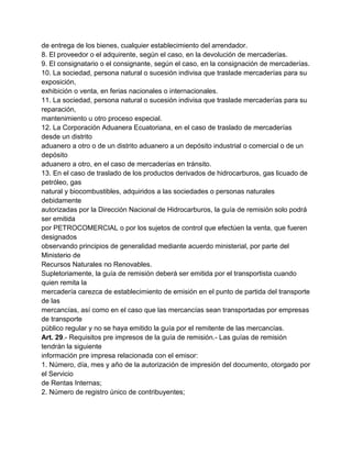 de entrega de los bienes, cualquier establecimiento del arrendador.
8. El proveedor o el adquirente, según el caso, en la devolución de mercaderías.
9. El consignatario o el consignante, según el caso, en la consignación de mercaderías.
10. La sociedad, persona natural o sucesión indivisa que traslade mercaderías para su
exposición,
exhibición o venta, en ferias nacionales o internacionales.
11. La sociedad, persona natural o sucesión indivisa que traslade mercaderías para su
reparación,
mantenimiento u otro proceso especial.
12. La Corporación Aduanera Ecuatoriana, en el caso de traslado de mercaderías
desde un distrito
aduanero a otro o de un distrito aduanero a un depósito industrial o comercial o de un
depósito
aduanero a otro, en el caso de mercaderías en tránsito.
13. En el caso de traslado de los productos derivados de hidrocarburos, gas licuado de
petróleo, gas
natural y biocombustibles, adquiridos a las sociedades o personas naturales
debidamente
autorizadas por la Dirección Nacional de Hidrocarburos, la guía de remisión solo podrá
ser emitida
por PETROCOMERCIAL o por los sujetos de control que efectúen la venta, que fueren
designados
observando principios de generalidad mediante acuerdo ministerial, por parte del
Ministerio de
Recursos Naturales no Renovables.
Supletoriamente, la guía de remisión deberá ser emitida por el transportista cuando
quien remita la
mercadería carezca de establecimiento de emisión en el punto de partida del transporte
de las
mercancías, así como en el caso que las mercancías sean transportadas por empresas
de transporte
público regular y no se haya emitido la guía por el remitente de las mercancías.
Art. 29.- Requisitos pre impresos de la guía de remisión.- Las guías de remisión
tendrán la siguiente
información pre impresa relacionada con el emisor:
1. Número, día, mes y año de la autorización de impresión del documento, otorgado por
el Servicio
de Rentas Internas;
2. Número de registro único de contribuyentes;
 