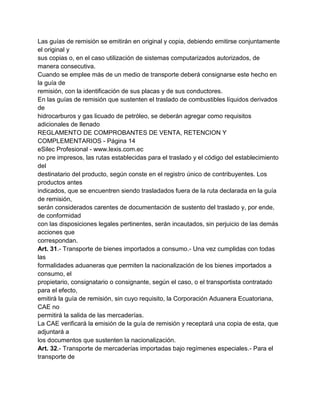 Las guías de remisión se emitirán en original y copia, debiendo emitirse conjuntamente
el original y
sus copias o, en el caso utilización de sistemas computarizados autorizados, de
manera consecutiva.
Cuando se emplee más de un medio de transporte deberá consignarse este hecho en
la guía de
remisión, con la identificación de sus placas y de sus conductores.
En las guías de remisión que sustenten el traslado de combustibles líquidos derivados
de
hidrocarburos y gas licuado de petróleo, se deberán agregar como requisitos
adicionales de llenado
REGLAMENTO DE COMPROBANTES DE VENTA, RETENCION Y
COMPLEMENTARIOS - Página 14
eSilec Profesional - www.lexis.com.ec
no pre impresos, las rutas establecidas para el traslado y el código del establecimiento
del
destinatario del producto, según conste en el registro único de contribuyentes. Los
productos antes
indicados, que se encuentren siendo trasladados fuera de la ruta declarada en la guía
de remisión,
serán considerados carentes de documentación de sustento del traslado y, por ende,
de conformidad
con las disposiciones legales pertinentes, serán incautados, sin perjuicio de las demás
acciones que
correspondan.
Art. 31.- Transporte de bienes importados a consumo.- Una vez cumplidas con todas
las
formalidades aduaneras que permiten la nacionalización de los bienes importados a
consumo, el
propietario, consignatario o consignante, según el caso, o el transportista contratado
para el efecto,
emitirá la guía de remisión, sin cuyo requisito, la Corporación Aduanera Ecuatoriana,
CAE no
permitirá la salida de las mercaderías.
La CAE verificará la emisión de la guía de remisión y receptará una copia de esta, que
adjuntará a
los documentos que sustenten la nacionalización.
Art. 32.- Transporte de mercaderías importadas bajo regímenes especiales.- Para el
transporte de
 