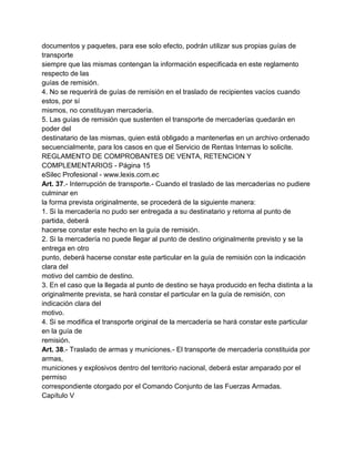documentos y paquetes, para ese solo efecto, podrán utilizar sus propias guías de
transporte
siempre que las mismas contengan la información especificada en este reglamento
respecto de las
guías de remisión.
4. No se requerirá de guías de remisión en el traslado de recipientes vacíos cuando
estos, por sí
mismos, no constituyan mercadería.
5. Las guías de remisión que sustenten el transporte de mercaderías quedarán en
poder del
destinatario de las mismas, quien está obligado a mantenerlas en un archivo ordenado
secuencialmente, para los casos en que el Servicio de Rentas Internas lo solicite.
REGLAMENTO DE COMPROBANTES DE VENTA, RETENCION Y
COMPLEMENTARIOS - Página 15
eSilec Profesional - www.lexis.com.ec
Art. 37.- Interrupción de transporte.- Cuando el traslado de las mercaderías no pudiere
culminar en
la forma prevista originalmente, se procederá de la siguiente manera:
1. Si la mercadería no pudo ser entregada a su destinatario y retorna al punto de
partida, deberá
hacerse constar este hecho en la guía de remisión.
2. Si la mercadería no puede llegar al punto de destino originalmente previsto y se la
entrega en otro
punto, deberá hacerse constar este particular en la guía de remisión con la indicación
clara del
motivo del cambio de destino.
3. En el caso que la llegada al punto de destino se haya producido en fecha distinta a la
originalmente prevista, se hará constar el particular en la guía de remisión, con
indicación clara del
motivo.
4. Si se modifica el transporte original de la mercadería se hará constar este particular
en la guía de
remisión.
Art. 38.- Traslado de armas y municiones.- El transporte de mercadería constituida por
armas,
municiones y explosivos dentro del territorio nacional, deberá estar amparado por el
permiso
correspondiente otorgado por el Comando Conjunto de las Fuerzas Armadas.
Capítulo V
 