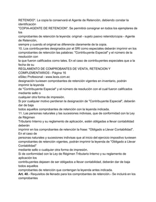 RETENIDO". La copia la conservará el Agente de Retención, debiendo constar la
identificación
"COPIA-AGENTE DE RETENCION". Se permitirá consignar en todos los ejemplares de
los
comprobantes de retención la leyenda: original - sujeto pasivo retenido/copia - Agente
de Retención,
siempre y cuando el original se diferencie claramente de la copia.
10. Los contribuyentes designados por el SRI como especiales deberán imprimir en los
comprobantes de retención las palabras: "Contribuyente Especial" y el número de la
resolución con
la que fueron calificados como tales. En el caso de contribuyentes especiales que a la
fecha de su
REGLAMENTO DE COMPROBANTES DE VENTA, RETENCION Y
COMPLEMENTARIOS - Página 16
eSilec Profesional - www.lexis.com.ec
designación tuviesen comprobantes de retención vigentes en inventario, podrán
imprimir la leyenda
de "Contribuyente Especial" y el número de resolución con el cual fueron calificados
mediante sello o
cualquier otra forma de impresión.
Si por cualquier motivo perdieran la designación de "Contribuyente Especial", deberán
dar de baja
todos aquellos comprobantes de retención con la leyenda indicada.
11. Las personas naturales y las sucesiones indivisas, que de conformidad con la Ley
de Régimen
Tributario Interno y su reglamento de aplicación, estén obligadas a llevar contabilidad
deberán
imprimir en los comprobantes de retención la frase: "Obligado a Llevar Contabilidad".
En el caso de
personas naturales y sucesiones indivisas que al inicio del ejercicio impositivo tuviesen
comprobantes de retención vigentes, podrán imprimir la leyenda de "Obligado a Llevar
Contabilidad"
mediante sello o cualquier otra forma de impresión.
Si de conformidad con la Ley de Régimen Tributario Interno y su reglamento de
aplicación los
contribuyentes dejasen de ser obligados a llevar contabilidad, deberán dar de baja
todos aquellos
comprobantes de retención que contengan la leyenda antes indicada.
Art. 40.- Requisitos de llenado para los comprobantes de retención.- Se incluirá en los
comprobantes
 