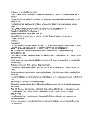 al que se le efectuó la retención.
Cada comprobante de retención debe ser totalizado y cerrado individualmente. En el
caso de
comprobantes de retención emitidos por sistemas computarizados autorizados por el
Servicio de
Rentas Internas, que tuvieran más de una página, deberá numerarse cada una de
ellas,
REGLAMENTO DE COMPROBANTES DE VENTA, RETENCION Y
COMPLEMENTARIOS - Página 17
eSilec Profesional - www.lexis.com.ec
especificando el número de la misma y el total de páginas que conforman el
comprobante de
retención.
Capítulo VI
DE LAS NORMAS GENERALES PARA EL ARCHIVO DE LOS COMPROBANTES DE
VENTA, GUIAS DE REMISION Y COMPROBANTES DE RETENCION
Art. 41.- Archivo de comprobantes de venta, documentos complementarios y
comprobantes de
retención.- Los comprobantes de venta, documentos complementarios y comprobantes
de retención,
deberán conservarse durante el plazo mínimo de 7 años, de acuerdo a lo establecido
en el Código
Tributario respecto de los plazos de prescripción.
Los sujetos pasivos que fueren autorizados a emitir e imprimir sus comprobantes de
venta,
documentos complementarios o comprobantes de retención, por medios electrónicos,
deberán
mantener obligatoriamente el archivo magnético de todos esos documentos en la forma
que
determine el Servicio de Rentas Internas.
Dicha información estará disponible ante cualquier requerimiento de la Administración
Tributaria.
Art. 42.- Formas de impresión y llenado de los comprobantes de venta, documentos
complementarios y comprobantes de retención.- Los comprobantes de venta,
documentos
complementarios y comprobantes de retención físicos, deberán ser impresos por
establecimientos
gráficos autorizados o mediante sistemas computarizados o máquinas registradoras
debidamente
 