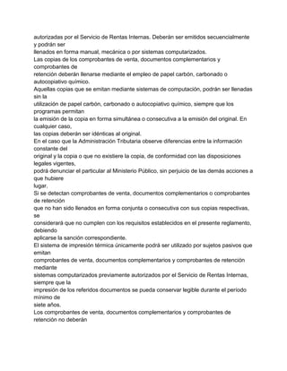 autorizadas por el Servicio de Rentas Internas. Deberán ser emitidos secuencialmente
y podrán ser
llenados en forma manual, mecánica o por sistemas computarizados.
Las copias de los comprobantes de venta, documentos complementarios y
comprobantes de
retención deberán llenarse mediante el empleo de papel carbón, carbonado o
autocopiativo químico.
Aquellas copias que se emitan mediante sistemas de computación, podrán ser llenadas
sin la
utilización de papel carbón, carbonado o autocopiativo químico, siempre que los
programas permitan
la emisión de la copia en forma simultánea o consecutiva a la emisión del original. En
cualquier caso,
las copias deberán ser idénticas al original.
En el caso que la Administración Tributaria observe diferencias entre la información
constante del
original y la copia o que no existiere la copia, de conformidad con las disposiciones
legales vigentes,
podrá denunciar el particular al Ministerio Público, sin perjuicio de las demás acciones a
que hubiere
lugar.
Si se detectan comprobantes de venta, documentos complementarios o comprobantes
de retención
que no han sido llenados en forma conjunta o consecutiva con sus copias respectivas,
se
considerará que no cumplen con los requisitos establecidos en el presente reglamento,
debiendo
aplicarse la sanción correspondiente.
El sistema de impresión térmica únicamente podrá ser utilizado por sujetos pasivos que
emitan
comprobantes de venta, documentos complementarios y comprobantes de retención
mediante
sistemas computarizados previamente autorizados por el Servicio de Rentas Internas,
siempre que la
impresión de los referidos documentos se pueda conservar legible durante el período
mínimo de
siete años.
Los comprobantes de venta, documentos complementarios y comprobantes de
retención no deberán
 