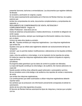 presentar borrones, tachones o enmendaduras. Los documentos que registren defectos
de llenado
se anularán y archivarán en original y copias.
En los casos expresamente autorizados por el Servicio de Rentas Internas, los sujetos
pasivos que
emitan los comprobantes de venta, documentos complementarios y comprobantes de
retención, a
REGLAMENTO DE COMPROBANTES DE VENTA, RETENCION Y
COMPLEMENTARIOS - Página 18
eSilec Profesional - www.lexis.com.ec
través de sistemas computarizados o medios electrónicos, no tendrán la obligación de
emitir copias
de dichos documentos, siempre que mantengan la información relativa a los mismos,
por un plazo
mínimo de siete años desde su emisión.
Art. 43.- Tiquetes emitidos por máquinas registradoras.- Las máquinas registradoras
que emitan los
tiquetes a los que se refiere este reglamento deberán ser exclusivamente del tipo de
"programa
cerrado", que no permita realizar modificaciones o alteraciones en los tiquetes emitidos,
ni en su
copia, cinta de auditoría o cinta testigo, ni en la impresión de los reportes de ventas.
En todos los casos las máquinas registradoras deben imprimir el tiquete en original y
copia de forma
simultánea.
El programa debe garantizar que los datos de control no puedan ser alterados.
La copia del tiquete constituye la cinta testigo o de auditoría. De manera adicional a la
copia del
tiquete pueden emitirse otras utilizando papel carbonado o autocopiativo químico.
No se considera como cinta testigo o de auditoría a los reportes de ventas o resúmenes
de venta
que emiten las máquinas registradoras.
Los contribuyentes que estén autorizados a utilizar máquinas registradoras deberán
reportar todos
los cambios que se produzcan a la información previamente consignada al solicitar la
autorización,
dentro de los ocho días siguientes al suceso.
El Servicio de Rentas Internas autorizará los tipos de máquinas y marcas que cumplan
con los
 
