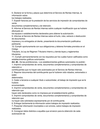 6. Declarar en la forma y plazos que determine el Servicio de Rentas Internas, la
información sobre
los trabajos realizados.
7. Expedir facturas por la prestación de los servicios de impresión de comprobantes de
venta,
documentos complementarios y de retención.
8. Informar al Servicio de Rentas Internas sobre cualquier modificación que se hubiere
efectuado en
los equipos o establecimientos declarados para obtener la autorización.
9. Informar al Servicio de Rentas Internas sobre el hurto, robo, extravío o destrucción
de documentos
impresos y no entregados al cliente, presentando la documentación justificativa
pertinente.
10. Cumplir oportunamente con sus obligaciones y deberes formales previstos en el
Código
Tributario, la Ley de Régimen Tributario Interno y demás leyes y reglamentos
tributarios.
11. Cumplir permanentemente con los requisitos por los cuales fueron calificados como
establecimientos gráficos autorizados.
Art. 46.- De las prohibiciones.- Los establecimientos gráficos autorizados no podrán:
1. Imprimir comprobantes de venta, documentos complementarios y comprobantes de
retención a
contribuyentes que no hayan sido autorizados por el Servicio de Rentas Internas.
2. Reponer documentos del contribuyente que le hubieren sido robados, extraviados o
estén
deteriorados.
3. Ceder a terceros a cualquier título o subcontratar, el trabajo de impresión que se le
hubiere
encomendado.
4. Imprimir comprobantes de venta, documentos complementarios y comprobantes de
retención que
hayan sido declarados como no impresos por el establecimiento gráfico.
5. Imprimir comprobantes de venta, documentos complementarios y comprobantes de
retención que
no hayan sido solicitados expresamente por el contribuyente.
6. Entregar tardíamente la información sobre trabajos de impresión realizados.
7. Presentar información incompleta o con errores, sobre trabajos de impresión
realizados.
8. Consignar datos distintos a aquellos que sirvieron para la obtención de cada
autorización de
 