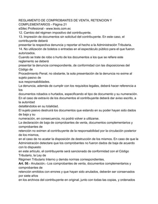 REGLAMENTO DE COMPROBANTES DE VENTA, RETENCION Y
COMPLEMENTARIOS - Página 21
eSilec Profesional - www.lexis.com.ec
12. Cambio del régimen impositivo del contribuyente.
13. Impresión de documentos sin solicitud del contribuyente. En este caso, el
contribuyente deberá
presentar la respectiva denuncia y reportar el hecho a la Administración Tributaria.
14. No utilización de boletos o entradas en el espectáculo público para el que fueron
autorizados.
Cuando se trate de robo o hurto de los documentos a los que se refiere este
reglamento se deberá
presentar la denuncia correspondiente, de conformidad con las disposiciones del
Código de
Procedimiento Penal, no obstante, la sola presentación de la denuncia no exime al
sujeto pasivo de
sus responsabilidades.
La denuncia, además de cumplir con los requisitos legales, deberá hacer referencia a
los
documentos robados o hurtados, especificando el tipo de documento y su numeración.
En el caso de extravío de los documentos el contribuyente deberá dar aviso escrito, a
la autoridad
detallándolos en su totalidad.
El sujeto pasivo destruirá los documentos que estando en su poder hayan sido dados
de baja y su
numeración, en consecuencia, no podrá volver a utilizarse.
La declaración de baja de comprobantes de venta, documentos complementarios y
comprobantes de
retención no eximen al contribuyente de la responsabilidad por la circulación posterior
de los mismos,
en el caso de no acatar la disposición de destrucción de los mismos. En caso de que la
Administración detectare que los comprobantes no fueron dados de baja de acuerdo
con lo dispuesto
en este artículo, el contribuyente será sancionado de conformidad con el Código
Tributario, la Ley de
Régimen Tributario Interno y demás normas correspondientes.
Art. 50.- Anulación.- Los comprobantes de venta, documentos complementarios y
comprobantes de
retención emitidos con errores y que hayan sido anulados, deberán ser conservados
por siete años
en los archivos del contribuyente en original, junto con todas las copias, y ordenados
 