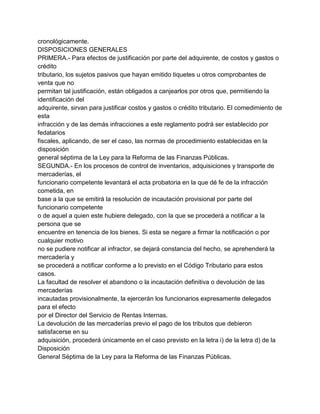 cronológicamente.
DISPOSICIONES GENERALES
PRIMERA.- Para efectos de justificación por parte del adquirente, de costos y gastos o
crédito
tributario, los sujetos pasivos que hayan emitido tiquetes u otros comprobantes de
venta que no
permitan tal justificación, están obligados a canjearlos por otros que, permitiendo la
identificación del
adquirente, sirvan para justificar costos y gastos o crédito tributario. El comedimiento de
esta
infracción y de las demás infracciones a este reglamento podrá ser establecido por
fedatarios
fiscales, aplicando, de ser el caso, las normas de procedimiento establecidas en la
disposición
general séptima de la Ley para la Reforma de las Finanzas Públicas.
SEGUNDA.- En los procesos de control de inventarios, adquisiciones y transporte de
mercaderías, el
funcionario competente levantará el acta probatoria en la que dé fe de la infracción
cometida, en
base a la que se emitirá la resolución de incautación provisional por parte del
funcionario competente
o de aquel a quien este hubiere delegado, con la que se procederá a notificar a la
persona que se
encuentre en tenencia de los bienes. Si esta se negare a firmar la notificación o por
cualquier motivo
no se pudiere notificar al infractor, se dejará constancia del hecho, se aprehenderá la
mercadería y
se procederá a notificar conforme a lo previsto en el Código Tributario para estos
casos.
La facultad de resolver el abandono o la incautación definitiva o devolución de las
mercaderías
incautadas provisionalmente, la ejercerán los funcionarios expresamente delegados
para el efecto
por el Director del Servicio de Rentas Internas.
La devolución de las mercaderías previo el pago de los tributos que debieron
satisfacerse en su
adquisición, procederá únicamente en el caso previsto en la letra i) de la letra d) de la
Disposición
General Séptima de la Ley para la Reforma de las Finanzas Públicas.
 