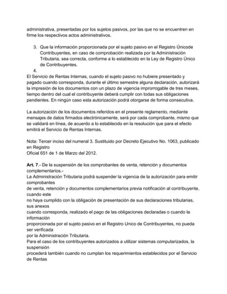 administrativa, presentadas por los sujetos pasivos, por las que no se encuentren en
firme los respectivos actos administrativos.

    3. Que la información proporcionada por el sujeto pasivo en el Registro Únicode
       Contribuyentes, en caso de comprobación realizada por la Administración
       Tributaria, sea correcta, conforme a lo establecido en la Ley de Registro Único
       de Contribuyentes.
    4.
El Servicio de Rentas Internas, cuando el sujeto pasivo no hubiere presentado y
pagado cuando corresponda, durante el último semestre alguna declaración, autorizará
la impresión de los documentos con un plazo de vigencia improrrogable de tres meses,
tiempo dentro del cual el contribuyente deberá cumplir con todas sus obligaciones
pendientes. En ningún caso esta autorización podrá otorgarse de forma consecutiva.

La autorización de los documentos referidos en el presente reglamento, mediante
mensajes de datos firmados electrónicamente, será por cada comprobante, mismo que
se validará en línea, de acuerdo a lo establecido en la resolución que para el efecto
emitirá el Servicio de Rentas Internas.

Nota: Tercer inciso del numeral 3. Sustituido por Decreto Ejecutivo No. 1063, publicado
en Registro
Oficial 651 de 1 de Marzo del 2012.

Art. 7.- De la suspensión de los comprobantes de venta, retención y documentos
complementarios.-
La Administración Tributaria podrá suspender la vigencia de la autorización para emitir
comprobantes
de venta, retención y documentos complementarios previa notificación al contribuyente,
cuando este
no haya cumplido con la obligación de presentación de sus declaraciones tributarias,
sus anexos
cuando corresponda, realizado el pago de las obligaciones declaradas o cuando la
información
proporcionada por el sujeto pasivo en el Registro Unico de Contribuyentes, no pueda
ser verificada
por la Administración Tributaria.
Para el caso de los contribuyentes autorizados a utilizar sistemas computarizados, la
suspensión
procederá también cuando no cumplan los requerimientos establecidos por el Servicio
de Rentas
 