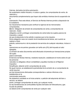 Internas, derivados de dicha autorización.
No sustentarán crédito tributario, ni costos o gastos, los comprobantes de venta, de
retención y
documentos complementarios que hayan sido emitidos mientras dure la suspensión de
la
autorización. Para este efecto, el Servicio de Rentas Internas pondrá a disposición de
la ciudadanía
los mecanismos necesarios para verificar la vigencia de los mencionados
comprobantes.
Art. 8.- Obligación de emisión de comprobantes de venta y comprobantes de
retención.- Están
obligados a emitir y entregar comprobantes de venta todos los sujetos pasivos de
impuestos, a pesar
de que el adquirente no los solicite o exprese que no los requiere.
Dicha obligación nace con ocasión de la transferencia de bienes, aún cuando se
realicen a título
gratuito, autoconsumo o de la prestación de servicios de cualquier naturaleza, incluso si
las
operaciones se encuentren gravadas con tarifa cero (0%) del impuesto al valor
agregado.
La emisión de estos documentos será efectuada únicamente por transacciones propias
del sujeto
pasivo autorizado.
El Servicio de Rentas Internas, mediante resolución, establecerá el monto sobre el cual
las personas
naturales no obligadas a llevar contabilidad y aquellas inscritas en el Régimen
Impositivo
Simplificado, deberán emitir comprobantes de venta.
De igual manera, se establecerá la periodicidad de la emisión de un comprobante de
venta resumen
por las transacciones efectuadas correspondientes a valores inferiores a los
establecidos en la
mencionada resolución.
No obstante lo señalado en el inciso anterior, a petición del adquirente del bien o
servicio, se deberá
emitir y entregar comprobantes de venta, por cualquier monto.
En las transferencias de combustibles líquidos derivados de hidrocarburos y gas
licuado de petróleo
se deberá emitir comprobantes de venta por cualquier valor.
 