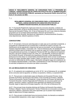 ANEXO lll: REGLAMENTO GENERAL DE CONCURSOS PARA LA PROVISIÓN DE
CARGOS y HORAS DOCENTES EN CARÁCTER EFECTTVO EN LA ADMINISTRACIÓN
NACIONAL DE EDUCACION PÚBLICA, aprobado por Resolución No43n Acta No70 de
fecha 21 de octubre de 2004.

"(...)

         REGLAMENTO GENERAL DE CONCURSOS PARA LA PROVISION DE
          GARGOS y HORAS DOCENTES EN CARÁCTER EFECTIVO EN LA
             ADMINISTRACION NACIONAL DE EDUCACION PÚBLICA

Art. 1º- El presente Reglamento regirá para todos los concursos docentes, a efectos de
obtener efectividad, ya sea en docencia directa o indirecta en el ámbito de la Administración
Nacional de Educación Pública, (Art. 23 de la Ordenanza 45), por lo que, todos los llamados
propuestos por los Consejos Desconcentrados, Dirección de Formación y
Perfeccionamiento Docente, Secretaría de Capacitación y Perfeccionamiento Docente u
otras dependencias, deberán ajustarse al mismo.


CONVOCATORIA

Art. 2º.- El Llamado a Concurso será dispuesto en cada caso por la autoridad competente, a
propuesta de la dependencia que corresponda y contendrá los cargos a proveer o la
identificación de las asignaturas o áreas por las que se concursará, una vez efectuados los
traslados departamentales y nacionales. (Art. 19 de la Ordenanza 45). Se establecerá
asimismo el plazo para la inscripción que no podrá ser mayor de 10 días calendario a partir
de la publicación en la prensa, La lnspección Técnica del CEP, las Jefaturas de lnspección
del CES y del CETP (Grados 6 Acta E Nº 3 Res. Nº 1 del 26/02/96), la Dirección Ejecutiva
de Formación Docente, la Secretaría de Capacitación Docente u otras dependencias
jerárquicas de otras áreas no comprendidas precedentemente harán conocer anualmente el
número de cargos vacantes según niveles y áreas y la vigencia o no de concursos para la
provisión en efectividad de dichos cargos, información emergente luego de la realización de
los traslados departamentales o nacionales. Sustentándose en esta información sugerirán a
la autoridad competente los concursos que deban convocarse.


DE LAS MODALIDADES DE CONCURSO

Art. 3º.- En aplicación de lo establecido por el Art. Nº 23.1 de la Ordenanza 45, la modalidad
de los concursos será la siguiente: a) méritos, b) oposición y méritos y c) oposición libre.

Art. 4º.- Para proveer en efectividad cargos de Maestros de Educación Primaria, horas
docentes de Profesor de Educación Secundaría, horas docentes de Profesor y Maestro
Técnico de Educación Técnico Profesional, y horas docentes de Profesor de lnstitutos de
Formación Docente o Centros Regionales de Profesores, los concursos podrán ser de
méritos, oposición y méritos u oposición entre egresados de lnstitutos de Formación
Docente, según lo determine el Consejo respectivo. (Art. 26 a) de la Ordenanza 45).

Art.5º.- Para proveer horas docentes efectivas de Profesor de Educación Secundaria y
Profesor o Maestro Técnico de Educación Técnico Profesional, se convocará a concurso de
Oposición y Méritos u Oposición Libre entre aspirantes que no poseen título habitante,
según lo determine el Consejo respectivo.

Art. 6º.- Para proveer en efectividad horas de docencia directa, los llamados se realizarán
por especialidad (asignatura o área, según corresponda).
 