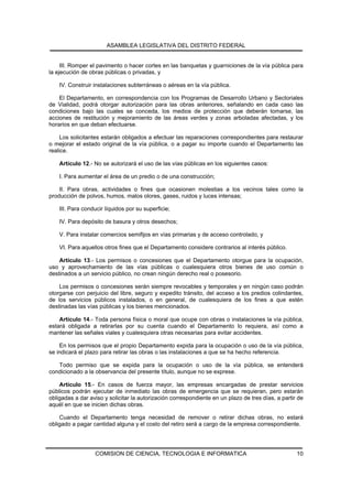 ASAMBLEA LEGISLATIVA DEL DISTRITO FEDERAL


     III. Romper el pavimento o hacer cortes en las banquetas y guarniciones de la vía pública para
la ejecución de obras públicas o privadas, y

    IV. Construir instalaciones subterráneas o aéreas en la vía pública.

    El Departamento, en correspondencia con los Programas de Desarrollo Urbano y Sectoriales
de Vialidad, podrá otorgar autorización para las obras anteriores, señalando en cada caso las
condiciones bajo las cuales se conceda, los medios de protección que deberán tomarse, las
acciones de restitución y mejoramiento de las áreas verdes y zonas arboladas afectadas, y los
horarios en que deban efectuarse.

     Los solicitantes estarán obligados a efectuar las reparaciones correspondientes para restaurar
o mejorar el estado original de la vía pública, o a pagar su importe cuando el Departamento las
realice.

    Artículo 12.- No se autorizará el uso de las vías públicas en los siguientes casos:

    I. Para aumentar el área de un predio o de una construcción;

    II. Para obras, actividades o fines que ocasionen molestias a los vecinos tales como la
producción de polvos, humos, malos olores, gases, ruidos y luces intensas;

    III. Para conducir líquidos por su superficie;

    IV. Para depósito de basura y otros desechos;

    V. Para instalar comercios semifijos en vías primarias y de acceso controlado, y

    VI. Para aquellos otros fines que el Departamento considere contrarios al interés público.

    Artículo 13.- Los permisos o concesiones que el Departamento otorgue para la ocupación,
uso y aprovechamiento de las vías públicas o cualesquiera otros bienes de uso común o
destinados a un servicio público, no crean ningún derecho real o posesorio.

    Los permisos o concesiones serán siempre revocables y temporales y en ningún caso podrán
otorgarse con perjuicio del libre, seguro y expedito tránsito, del acceso a los predios colindantes,
de los servicios públicos instalados, o en general, de cualesquiera de los fines a que estén
destinadas las vías públicas y los bienes mencionados.

    Artículo 14.- Toda persona física o moral que ocupe con obras o instalaciones la vía pública,
estará obligada a retirarlas por su cuenta cuando el Departamento lo requiera, así como a
mantener las señales viales y cualesquiera otras necesarias para evitar accidentes.

    En los permisos que el propio Departamento expida para la ocupación o uso de la vía pública,
se indicará el plazo para retirar las obras o las instalaciones a que se ha hecho referencia.

   Todo permiso que se expida para la ocupación o uso de la vía pública, se entenderá
condicionado a la observancia del presente título, aunque no se exprese.

    Artículo 15.- En casos de fuerza mayor, las empresas encargadas de prestar servicios
públicos podrán ejecutar de inmediato las obras de emergencia que se requieran, pero estarán
obligadas a dar aviso y solicitar la autorización correspondiente en un plazo de tres días, a partir de
aquél en que se inicien dichas obras.

    Cuando el Departamento tenga necesidad de remover o retirar dichas obras, no estará
obligado a pagar cantidad alguna y el costo del retiro será a cargo de la empresa correspondiente.




                  COMISION DE CIENCIA, TECNOLOGIA E INFORMATICA                                     10
 