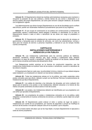 ASAMBLEA LEGISLATIVA DEL DISTRITO FEDERAL


    Artículo 16.- El Departamento dictará las medidas administrativas necesarias para mantener o
recuperar la posesión de las vías públicas y demás bienes de uso común o destinados a un
servicio público del propio Departamento, así como para remover cualquier obstáculo, de acuerdo
con la legislación vigente.

    Las determinaciones que dicte el propio Departamento en uso de las facultades que le confiere
este artículo, podrán ser reclamadas mediante el procedimiento que prevé la Ley Orgánica.

   Artículo 17.- El que ocupe sin autorización la vía pública con construcciones o instalaciones
superficiales, aéreas o subterráneas, estará obligado a retirarlas o a demolerlas. En su caso, el
Departamento llevará a cabo el retiro o demolición de las obras con cargo al propietario o
poseedor.

    Artículo 18.- El Departamento establecerá las restricciones para la ejecución de rampas en
guarniciones y banquetas para la entrada de vehículos, así como las características, normas y
tipos para las rampas de servicio a personas impedidas y ordenará el uso de rampas móviles
cuando corresponda.

                                   CAPITULO III
                         INSTALACIONES SUBTERRANEAS Y
                            AEREAS EN LA VIA PUBLICA
    Artículo 19.- Las instalaciones subterráneas para los servicios públicos de teléfonos,
alumbrado, semáforos, energía eléctrica, gas, agua, drenaje y cualesquiera otras, deberán
localizarse a lo largo de aceras o camellones. Cuando se localicen en las aceras, deberán distar
por lo menos cincuenta centímetros del alineamiento oficial.

    Las Delegaciones podrán autorizar en la licencia de construcción respectiva, que las
instalaciones subterráneas se localicen fuera de las aceras o camellones, cuando la naturaleza de
las obras lo requiera.

   El Departamento fijará en cada caso, la profundidad mínima y máxima a la que deberá alojarse
cada instalación y su localización en relación con las demás instalaciones.

    Artículo 20.- Todas las instalaciones aéreas en la vía pública, que estén sostenidas sobre
postes colocados para ese efecto, deberán cumplir con las Normas Técnicas Complementarias de
Instalaciones que fije el Departamento.

   Artículo 21.- Los cables de retenidas y las ménsulas, las alcayatas, así como cualquier otro
apoyo para el ascenso a los postes o a las instalaciones, deberán colocarse a no menos de dos
metros cincuenta centímetros de altura sobre el nivel de la acera.

   Artículo 22.- Los postes y las instalaciones deberán ser identificados por sus propietarios con
una señal que apruebe el Departamento.

    Artículo 23.- Los propietarios de postes o instalaciones colocados en la vía pública, están
obligados a conservarlos en buenas condiciones de servicio y a retirarlos cuando dejen de cumplir
su función.

    Artículo 24.- El Departamento podrá ordenar el retiro o cambio de lugar de postes o
instalaciones por cuenta de sus propietarios, por razones de seguridad o porque se modifique la
anchura de las aceras o se ejecute cualquier obra en la vía pública que lo requiera.

    Si no lo hiciere dentro del plazo que se les haya fijado, el propio Departamento lo ejecutará a
costa de dichos propietarios.




                  COMISION DE CIENCIA, TECNOLOGIA E INFORMATICA                                 11
 