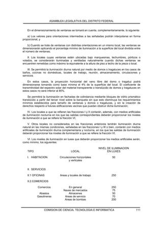 ASAMBLEA LEGISLATIVA DEL DISTRITO FEDERAL


    En el dimensionamiento de ventanas se tomará en cuenta, complementariamente, lo siguiente:

    a) Los valores para orientaciones intermedias a las señaladas podrán interpolarse en forma
proporcional, y

    b) Cuando se trate de ventanas con distintas orientaciones en un mismo local, las ventanas se
dimensionarán aplicando el porcentaje mínimo de iluminación a la superficie del local dividida entre
el número de ventanas;

    II. Los locales cuyas ventanas estén ubicadas bajo marquesinas, techumbres, pórticos o
volados, se considerarán iluminadas y ventiladas naturalmente cuando dichas ventanas se
encuentren remetidas como máximo la equivalente a la altura de piso a techo de la pieza o local;

    III. Se permitirá la iluminación diurna natural por medio de domos o tragaluces en los casos de
baños, cocinas no domésticas, locales de trabajo, reunión, almacenamiento, circulaciones y
servicios.

    En estos casos, la proyección horizontal del vano libre del domo o tragaluz podrá
dimensionarse tomando como base mínima el 4% de la superficie del local. El coeficiente de
transmitividad del espectro solar del material transparente o translúcido de domos y tragaluces en
estos casos no será inferior al 85%.

    Se permitirá la iluminación en fachadas de colindancia mediante bloques de vidrio prismático
translúcido a partir del tercer nivel sobre la banqueta sin que esto disminuya los requerimientos
mínimos establecidos para tamaño de ventanas y domos o tragaluces, y sin la creación de
derechos respecto a futuras edificaciones vecinas que puedan obstruir dicha iluminación;

     IV. Los locales a que se refieren las fracciones I y II contarán, además, con medios artificiales
de iluminación nocturna en los que las salidas correspondientes deberán proporcionar los niveles
de iluminación a que se refiere la fracción VI;

      V. Otros locales no considerados en las fracciones anteriores tendrán iluminación diurna
natural en las mismas condiciones, señaladas en las fracciones I y III o bien, contarán con medios
artificiales de iluminación diurna complementaria y nocturna, en los que las salidas de iluminación
deberán proporcionar los niveles de iluminación a que se refiere la fracción VI;

   VI. Los niveles de iluminación en luxes que deberán proporcionar los medios artificiales serán,
como mínimo, los siguientes:

                                                                 NIVEL DE ILUMINACION
    TIPO                                 LOCAL                         EN LUXES

    I. HABITACION               Circulaciones horizontales                   50
                                       y verticales


    II. SERVICIOS

    II.1 OFICINAS               Areas y locales de trabajo                   250

    II.2.COMERCIOS

             Comercios                 En general                            250
                                   Naves de mercados                         75
             Abastos                   Almacenes                             50
            Gasolineras             Areas de servicio                        70
                                    Areas de bombas                          200


                  COMISION DE CIENCIA, TECNOLOGIA E INFORMATICA                                   111
 