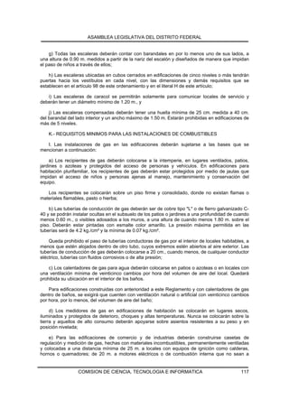 ASAMBLEA LEGISLATIVA DEL DISTRITO FEDERAL


    g) Todas las escaleras deberán contar con barandales en por lo menos uno de sus lados, a
una altura de 0.90 m. medidos a partir de la nariz del escalón y diseñados de manera que impidan
el paso de niños a través de ellos;

    h) Las escaleras ubicadas en cubos cerrados en edificaciones de cinco niveles o más tendrán
puertas hacia los vestíbulos en cada nivel, con las dimensiones y demás requisitos que se
establecen en el artículo 98 de este ordenamiento y en el literal H de este artículo;

   i) Las escaleras de caracol se permitirán solamente para comunicar locales de servicio y
deberán tener un diámetro mínimo de 1.20 m., y

    j) Las escaleras compensadas deberán tener una huella mínima de 25 cm. medida a 40 cm.
del barandal del lado interior y un ancho máximo de 1.50 m. Estarán prohibidas en edificaciones de
más de 5 niveles.

    K.- REQUISITOS MINIMOS PARA LAS INSTALACIONES DE COMBUSTIBLES

   I. Las instalaciones de gas en las edificaciones deberán sujetarse a las bases que se
mencionan a continuación:

     a) Los recipientes de gas deberán colocarse a la intemperie, en lugares ventilados, patios,
jardines o azoteas y protegidos del acceso de personas y vehículos. En edificaciones para
habitación plurifamiliar, los recipientes de gas deberán estar protegidos por medio de jaulas que
impidan el acceso de niños y personas ajenas al manejo, mantenimiento y conservación del
equipo.

   Los recipientes se colocarán sobre un piso firme y consolidado, donde no existan flamas o
materiales flamables, pasto o hierba;

    b) Las tuberías de conducción de gas deberán ser de cobre tipo "L" o de fierro galvanizado C-
40 y se podrán instalar ocultas en el subsuelo de los patios o jardines a una profundidad de cuando
menos 0.60 m., o visibles adosados a los muros, a una altura de cuando menos 1.80 m. sobre el
piso. Deberán estar pintadas con esmalte color amarillo. La presión máxima permitida en las
tuberías será de 4.2 kg./cm² y la mínima de 0.07 kg./cm².

    Queda prohibido el paso de tuberías conductoras de gas por el interior de locales habitables, a
menos que estén alojados dentro de otro tubo, cuyos extremos estén abiertos al aire exterior. Las
tuberías de conducción de gas deberán colocarse a 20 cm., cuando menos, de cualquier conductor
eléctrico, tuberías con fluidos corrosivos o de alta presión;

    c) Los calentadores de gas para agua deberán colocarse en patios o azoteas o en locales con
una ventilación mínima de veinticinco cambios por hora del volumen de aire del local. Quedará
prohibida su ubicación en el interior de los baños.

    Para edificaciones construidas con anterioridad a este Reglamento y con calentadores de gas
dentro de baños, se exigirá que cuenten con ventilación natural o artificial con veinticinco cambios
por hora, por lo menos, del volumen de aire del baño;

     d) Los medidores de gas en edificaciones de habitación se colocarán en lugares secos,
iluminados y protegidos de deterioro, choques y altas temperaturas. Nunca se colocarán sobre la
tierra y aquellos de alto consumo deberán apoyarse sobre asientos resistentes a su peso y en
posición nivelada;

    e) Para las edificaciones de comercio y de industrias deberán construirse casetas de
regulación y medición de gas, hechas con materiales incombustibles, permanentemente ventiladas
y colocadas a una distancia mínima de 25 m. a locales con equipos de ignición como calderas,
hornos o quemadores; de 20 m. a motores eléctricos o de combustión interna que no sean a


                  COMISION DE CIENCIA, TECNOLOGIA E INFORMATICA                                 117
 