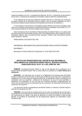 ASAMBLEA LEGISLATIVA DEL DISTRITO FEDERAL


prueba de explosión; de 35 m. a subestaciones eléctricas; de 30 m. a estaciones de alta tensión y
de 20 a 50 m. a almacenes de materiales combustibles, según lo determine el Departamento;

    f) Las instalaciones de gas para calefacción deberán tener tiros y chimeneas que conduzcan
los gases producto de la combustión hacia el exterior. Para los equipos diseñados sin tiros y
chimeneas se deberá solicitar autorización del Departamento antes de su instalación, y

    II. Las tuberías de conducción de combustibles líquidos deberán ser de acero soldable o fierro
negro C-40 y deberán estar pintadas con esmalte color blanco y señaladas con las letras "D" o "P".
Las conexiones deberán ser de acero soldable o fierro roscable.

    Salón de Sesiones de la II Asamblea de Representantes del Distrito Federal, a los catorce días
del mes de julio de mil novecientos noventa y tres.- Por la Mesa Directiva, Rep. Hugo Díaz Thome,
Presidente.- Rúbrica.- Rep. Lucía Ramírez Ortiz, Secretario.- Rúbrica.- Rep. Oscar Mauro Ramírez
Ayala, Secretario.- Rúbrica.

    PUBLICACION: 2 DE AGOSTO DE 1993



    REFORMAS AL REGLAMENTO DE CONSTRUCCIONES PARA EL DISTRITO FEDERAL

    REFORMAS: 2

    Aparecidas en el Diario Oficial de la Federación en: 15-VII-1994, 04-VI-1997.




      ARTICULOS TRANSITORIOS DEL DECRETO QUE REFORMA EL
    REGLAMENTO DE CONSTRUCCIONES PARA EL DISTRITO FEDERAL,
           PUBLICADO EN EL D.O.F. EL 4 DE JUNIO DE 1997.

   PRIMERO.- El presente Decreto entrerá en vigor al día siguiente de su publicación en la
Gaceta Oficial del Distrito Federal. Para su mayor difusión se publicará en el Diario Oficial de la
Federación.

     SEGUNDO.- Las referencias que se hacen en el Reglamento de Construcciones del Distrito
Federal a constancia de uso del suelo, constancia de zonificación de uso del suelo y constancia de
acreditación de uso del suelo por derechos adquiridos, se entenderán hechas a certificación de
zonificación para uso específico, certificación de zonificación de usos del suelo permitidos y
certificación de acreditación de uso del suelo por derechos adquiridos, respectivamente; así
mismo, las menciones hechas a la autirización de uso y ocupación, se entenderán hechas sólo a la
autorización de ocupación.

    Las menciones hechas al Departamento del Distrito Federal, se referirán al Distrito Federal a
partir del 5 de diciembre de 1997.

    TERCERO.- Las soluciones de constancias de uso de suelo, de zonificación de uso de suelo y
de acreditación de uso del suelo por derechos adquiridos, así como las licencias de uso del suelo y
de construcciones en trámite, y las obras en ejecución a la fecha de entrada en vigor de este
Decreto, se tramitarán de conformidad con las disposiciones vigentes con anterioridad a dicha
entrada en vigor.




                  COMISION DE CIENCIA, TECNOLOGIA E INFORMATICA                                118
 