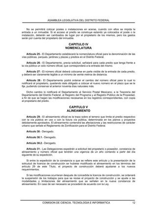 ASAMBLEA LEGISLATIVA DEL DISTRITO FEDERAL


    No se permitirá colocar postes o instalaciones en aceras, cuando con ellos se impida la
entrada a un inmueble. Si el acceso al predio se construye estando ya colocados el poste o la
instalación, deberán ser cambiados de lugar por el propietario de los mismos, pero los gastos
serán por cuenta del propietario del inmueble.

                                        CAPITULO IV
                                       NOMENCLATURA
    Artículo 25.- El Departamento establecerá la nomenclatura oficial para la denominación de las
vías públicas, parques, jardines y plazas y predios en el Distrito Federal.

     Artículo 26.- El Departamento, previa solicitud, señalará para cada predio que tenga frente a
la vía pública un solo número oficial, que corresponderá a la entrada del mismo.

    Artículo 27.- El número oficial deberá colocarse en parte visible de la entrada de cada predio,
y deberá ser claramente legible a un mínimo de veinte metros de distancia.

      Artículo 28.- El Departamento podrá ordenar el cambio del número oficial para lo cual lo
notificará al propietario, quedando éste obligado a colocar el nuevo número en el plazo que se le
fije, pudiendo conservar el anterior noventa días naturales más.

     Dicho cambio lo notificará el Departamento al Servicio Postal Mexicano, a la Tesorería del
Departamento del Distrito Federal, al Registro del Programa y al Registro Público de la Propiedad,
a fin de que se hagan las modificaciones necesarias en los registros correspondientes, con copia
al propietario del predio.

                                         CAPITULO V
                                        ALINEAMIENTO
    Artículo 29.- El alineamiento oficial es la traza sobre el terreno que limita el predio respectivo
con la vía pública en uso o con la futura vía pública, determinada en los planos y proyectos
debidamente aprobados. El alineamiento contendrá las afectaciones y las restricciones de carácter
urbano que señale el Reglamento de Zonificación para el Distrito Federal.

    Artículo 30.- Derogado.

    Artículo 30.1.- Derogado.

    Artículo 30.2.- Derogado.

    Artículo 31.- Las Delegaciones expedirán a solicitud del propietario o poseedor, constancia de
alineamiento y número oficial que tendrán una vigencia de un año contando a partir del día
siguiente de su expedición.

     Si entre la expedición de la constancia a que se refiere este artículo y la presentación de la
solicutud de licencia de construcción se hubiese modificado el alineamiento en los términos del
artículo 29 de este Título, el proyecto de construcción deberá ajustarse a los nuevos
requerimientos.

    Si las modificaciones ocurrieran después de concedida la licencia de construcción, se ordenará
la suspensión de los trabajos para que se revise el proyecto de construcción y se ajuste a las
modalidades y limitaciones del alineamiento que se señalen en la nueva constancia de
alineamiento. En caso de ser necesario se procederá de acuerdo con la Ley.




                  COMISION DE CIENCIA, TECNOLOGIA E INFORMATICA                                    12
 