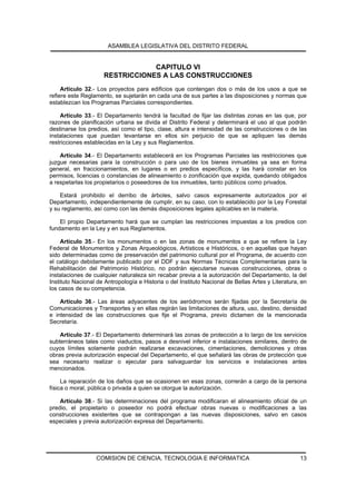 ASAMBLEA LEGISLATIVA DEL DISTRITO FEDERAL


                                 CAPITULO VI
                     RESTRICCIONES A LAS CONSTRUCCIONES
     Artículo 32.- Los proyectos para edificios que contengan dos o más de los usos a que se
refiere este Reglamento, se sujetarán en cada una de sus partes a las disposiciones y normas que
establezcan los Programas Parciales correspondientes.

    Artículo 33.- El Departamento tendrá la facultad de fijar las distintas zonas en las que, por
razones de planificación urbana se divida el Distrito Federal y determinará el uso al que podrán
destinarse los predios, así como el tipo, clase, altura e intensidad de las construcciones o de las
instalaciones que puedan levantarse en ellos sin perjuicio de que se apliquen las demás
restricciones establecidas en la Ley y sus Reglamentos.

    Artículo 34.- El Departamento establecerá en los Programas Parciales las restricciones que
juzgue necesarias para la construcción o para uso de los bienes inmuebles ya sea en forma
general, en fraccionamientos, en lugares o en predios específicos, y las hará constar en los
permisos, licencias o constancias de alineamiento o zonificación que expida, quedando obligados
a respetarlas los propietarios o poseedores de los inmuebles, tanto públicos como privados.

    Estará prohibido el derribo de árboles, salvo casos expresamente autorizados por el
Departamento, independientemente de cumplir, en su caso, con lo establecido por la Ley Forestal
y su reglamento, así como con las demás disposiciones legales aplicables en la materia.

    El propio Departamento hará que se cumplan las restricciones impuestas a los predios con
fundamento en la Ley y en sus Reglamentos.

     Artículo 35.- En los monumentos o en las zonas de monumentos a que se refiere la Ley
Federal de Monumentos y Zonas Arqueológicos, Artísticos e Históricos, o en aquellas que hayan
sido determinadas como de preservación del patrimonio cultural por el Programa, de acuerdo con
el catálogo debidamente publicado por el DDF y sus Normas Técnicas Complementarias para la
Rehabilitación del Patrimonio Histórico, no podrán ejecutarse nuevas construcciones, obras o
instalaciones de cualquier naturaleza sin recabar previa a la autorización del Departamento, la del
Instituto Nacional de Antropología e Historia o del Instituto Nacional de Bellas Artes y Literatura, en
los casos de su competencia.

    Artículo 36.- Las áreas adyacentes de los aeródromos serán fijadas por la Secretaría de
Comunicaciones y Transportes y en ellas regirán las limitaciones de altura, uso, destino, densidad
e intensidad de las construcciones que fije el Programa, previo dictamen de la mencionada
Secretaría.

    Artículo 37.- El Departamento determinará las zonas de protección a lo largo de los servicios
subterráneos tales como viaductos, pasos a desnivel inferior e instalaciones similares, dentro de
cuyos límites solamente podrán realizarse excavaciones, cimentaciones, demoliciones y otras
obras previa autorización especial del Departamento, el que señalará las obras de protección que
sea necesario realizar o ejecutar para salvaguardar los servicios e instalaciones antes
mencionados.

     La reparación de los daños que se ocasionen en esas zonas, correrán a cargo de la persona
física o moral, pública o privada a quien se otorgue la autorización.

    Artículo 38.- Si las determinaciones del programa modificaran el alineamiento oficial de un
predio, el propietario o poseedor no podrá efectuar obras nuevas o modificaciones a las
construcciones existentes que se contrapongan a las nuevas disposiciones, salvo en casos
especiales y previa autorización expresa del Departamento.




                  COMISION DE CIENCIA, TECNOLOGIA E INFORMATICA                                     13
 