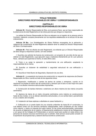ASAMBLEA LEGISLATIVA DEL DISTRITO FEDERAL


                        TITULO TERCERO
      DIRECTORES RESPONSABLES DE OBRA Y CORRESPONSABLES

                                 CAPITULO I
                      DIRECTORES RESPONSABLES DE OBRA
    Artículo 39.- Director Responsable de Obra, es la persona física que se hace responsable de
la observancia de este Reglamento en las obras para las que otorgue su responsiva.

    La calidad de Director Responsable de Obra se adquiere con el registro de la persona ante la
Comisión, habiendo cumplido previamente con los requisitos establecidos en el artículo 42 de este
ordenamiento.

     Artículo 39 Bis.- Los Subdelegados de Obras Públicas encargados de la aplicación y
vigilancia del cumplimiento de este Reglamento deberán tener la calidad de Director Responsable
de Obra o Corresponsable.

    Artículo 40.- Para los efectos de este Reglamento, se entiende que un Director Responsable
de Obra otorga su responsiva cuando, con ese carácter:

     I. Suscriba una solicitud de licencia de construcción y el proyecto de una obra de las que se
refieren en este Reglamento, cuya ejecución vaya a realizarse directamente por él o por persona
física , siempre que supervise la misma, en este último caso;

    II. Tome a su cargo la operación y mantenimiento de una edificación, aceptando la
responsabilidad de la misma;

    III. Suscriba un dictamen de estabilidad o seguridad estructural de una edificación o
instalación, y

   IV. Suscriba el Visto Bueno de Seguridad y Operación de una obra.

   Artículo 41.- La expedición de licencia de construcción no requerirá de responsiva de Director
Responsable de Obra, cuando se trate de las siguientes obras:

    I. Reparación, modificación o cambio de techos de azotea o entrepisos, cuando en la
reparación se emplee el mismo tipo de construcción y siempre que el claro no sea mayor de cuatro
metros ni se afecten miembros estructurales importantes;

    II. Construcción de bardas interiores o exteriores con altura máxima de dos metros cincuenta
centímetros;

    III. Apertura de claros de un metro cincuenta centímetros como máximo en construcciones
hasta de dos niveles, si no se afectan elementos estructurales y no se cambia total o parcialmente
el uso o destino del inmueble;

   IV. Instalación de fosas sépticas o albañales en casas habitación; y

    V. Edificación en un predio baldío de una vivienda unifamiliar de hasta 60 m² construidos, la
cual deberá contar con los servicios sanitarios indispensables, estar constituida por dos niveles
como máximo, y claros no mayores de cuatro metros. En las zonas semiurbanizadas, autorizadas
de acuerdo al reglamento de la materia, el Departamento establecerá a través de las Delegaciones
y con apoyo de los Colegios de Profesionales un servicio social para auxiliar en estas obras a las
personas de escasos recursos económicos que lo soliciten. Este servicio social podrá consistir en
la aportación de proyectos tipo y asesoría técnica durante la construcción.




                 COMISION DE CIENCIA, TECNOLOGIA E INFORMATICA                                 14
 