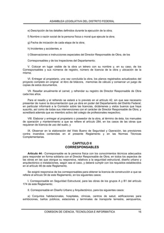 ASAMBLEA LEGISLATIVA DEL DISTRITO FEDERAL


    e) Descripción de los detalles definidos durante la ejecución de la obra;

    f) Nombre o razón social de la persona física o moral que ejecute la obra;

    g) Fecha de iniciación de cada etapa de la obra;

    h) Incidentes y accidentes, e

    i) Observaciones e instrucciones especiales del Director Responsable de Obra, de los

    Corresponsables y de los Inspectores del Departamento;

    V. Colocar en lugar visible de la obra un letrero con su nombre y, en su caso, de los
Corresponsables y sus números de registro, número de licencia de la obra y ubicación de la
misma;

    VI. Entregar al propietario, una vez concluida la obra, los planos registrados actualizados del
proyecto completo en original el libro de bitácora, memorias de cálculo y conservar un juego de
copias de estos documentos.

   VII. Resellar anualmente el carnet, y refrendar su registro de Director Responsable de Obra
cada tres años.

    Para el resello y el refrendo se estará a lo previsto en el artículo 42, sin que sea necesario
presentar de nuevo la documentación que ya obra en poder del Departamento del Distrito Federal;
en particular informará a la Comisión sobre las licencias, dictámenes y vistos buenos que haya
suscrito, así como de todas sus intervenciones con el carácter de Director Responsable de Obra, y
acreditará además que es miembro activo del colegio de profesionales respectivo;

    VIII. Elaborar y entregar al propietario o poseedor de la obra, al término de ésta, los manuales
de operación y mantenimiento a que se refiere el artículo 284, en los casos de las obras que
requieran de licencia de uso del suelo, y

    IX. Observar en la elaboración del Visto Bueno de Seguridad y Operación, las previsiones
contra incendios contenidas en el presente Reglamento y en las Normas Técnicas
Complementarias.

                                       CAPITULO II
                                    CORRESPONSABLES
    Artículo 44.- Corresponsable es la persona física con los conocimientos técnicos adecuados
para responder en forma solidaria con el Director Responsable de Obra, en todos los aspectos de
las obras en las que otorgue su responsiva, relativos a la seguridad estructural, diseño urbano y
arquitectónico e instalaciones, según sea el caso, y deberá cumplir con los requisitos establecidos
en el artículo 46 de este Reglamento.

     Se exigirá responsiva de los corresponsables para obtener la licencia de construcción a que se
refiere el artículo 54 de este Reglamento, en los siguientes casos:

   I. Corresponsable en Seguridad Estructural, para las obras de los grupos A y B1 del artículo
174 de este Reglamento;

    II. Corresponsable en Diseño Urbano y Arquitectónico, para los siguientes casos:

    a) Conjuntos habitacionales, hospitales, clínicas, centros de salud, edificaciones para
exhibiciones, baños públicos, estaciones y terminales de transporte terrestre, aeropuertos,



                  COMISION DE CIENCIA, TECNOLOGIA E INFORMATICA                                  16
 