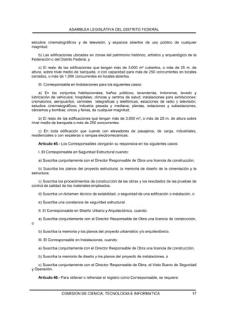 ASAMBLEA LEGISLATIVA DEL DISTRITO FEDERAL


estudios cinematográficos y de televisión, y espacios abiertos de uso público de cualquier
magnitud;

   b) Las edificaciones ubicadas en zonas del patrimonio histórico, artístico y arqueológico de la
Federación o del Distrito Federal, y

     c) El resto de las edificaciones que tengan más de 3,000 m² cubiertos, o más de 25 m. de
altura, sobre nivel medio de banqueta, o con capacidad para más de 250 concurrentes en locales
cerrados, o más de 1,000 concurrentes en locales abiertos.

    III. Corresponsable en Instalaciones para los siguientes casos:

     a) En los conjuntos habitacionales; baños públicos; lavanderías, tintorerías, lavado y
lubricación de vehículos; hospitales; clínicas y centros de salud; instalaciones para exhibiciones;
crematorios; aeropuertos; centrales telegráficas y telefónicas; estaciones de radio y televisión;
estudios cinematográficos; industria pesada y mediana; plantas, estaciones y subestaciones;
cárcamos y bombas; circos y ferias, de cualquier magnitud;

    b) El resto de las edificaciones que tengan más de 3,000 m², o más de 25 m. de altura sobre
nivel medio de banqueta o más de 250 concurrentes.

    c) En toda edificación que cuente con elevadores de pasajeros, de carga, industriales,
residenciales o con escaleras o rampas electromecánicas.

    Artículo 45.- Los Corresponsables otorgarán su responsiva en los siguientes casos:

    I. El Corresponsable en Seguridad Estructural cuando:

    a) Suscriba conjuntamente con el Director Responsable de Obra una licencia de construcción;

    b) Suscriba los planos del proyecto estructural, la memoria de diseño de la cimentación y la
estructura;

    c) Suscriba los procedimientos de construcción de las obras y los resultados de las pruebas de
control de calidad de los materiales empleados;

    d) Suscriba un dictamen técnico de estabilidad, o seguridad de una edificación o instalación, o

    e) Suscriba una constancia de seguridad estructural.

    II. El Corresponsable en Diseño Urbano y Arquitectónico, cuando:

    a) Suscriba conjuntamente con el Director Responsable de Obra una licencia de construcción,
o

    b) Suscriba la memoria y los planos del proyecto urbanístico y/o arquitectónico.

    III. El Corresponsable en Instalaciones, cuando:

    a) Suscriba conjuntamente con el Director Responsable de Obra una licencia de construcción;

    b) Suscriba la memoria de diseño y los planos del proyecto de instalaciones, o

   c) Suscriba conjuntamente con el Director Responsable de Obra, el Visto Bueno de Seguridad
y Operación.

    Artículo 46.- Para obtener o refrendar el registro como Corresponsable, se requiere:



                  COMISION DE CIENCIA, TECNOLOGIA E INFORMATICA                                  17
 