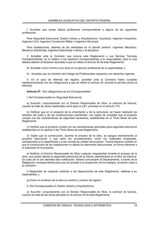 ASAMBLEA LEGISLATIVA DEL DISTRITO FEDERAL


    I. Acreditar que posee cédula profesional correspondiente a alguna de las siguientes
profesiones:

    Para Seguridad Estructural, Diseño Urbano y Arquitectónico: Arquitecto, Ingeniero Arquitecto,
Ingeniero Civil, Ingeniero Constructor Militar o Ingeniero Municipal.

   Para Instalaciones, además de las señaladas en el párrafo anterior: Ingeniero Mecánico,
Mecánico Electricista, Ingeniero Electricista o afines a la disciplina.

   II. Acreditar ante la Comisión que conoce este Reglamento y sus Normas Técnicas
Complementarias, en lo relativo a los aspectos correspondientes a su especialidad, para lo cual
deberá obtener el dictamen favorable a que se refiere el artículo 50 de este Reglamento;

    III. Acreditar como mínimo cinco años en el ejercicio profesional de su especialidad, y

    IV. Acreditar que es miembro del Colegio de Profesionales respectivo con derechos vigentes.

     V. En el caso de refrendo del registro, acreditar ante la Comisión haber cumplido
satisfactoriamente con las obligaciones a que se refiere el artículo 45, durante el período previo al
refrendo.

    Artículo 47.- Son obligaciones de los Corresponsables:

    I. Del Corresponsable en Seguridad Estructural:

   a) Suscribir, conjuntamente con el Director Responsable de Obra, la solicitud de licencia,
cuando se trate de obras clasificadas como tipos A y B1, previstas en el artículo 174;

    b) Verificar que en el proyecto de la cimentación y de la estructura, se hayan realizado los
estudios del suelo y de las construcciones colindantes, con objeto de constatar que el proyecto
cumple con las características de seguridad necesarias, establecidas en el Título Sexto de este
Reglamento;

    c) Verificar que el proyecto cumpla con las características generales para seguridad estructural
establecidos en el capítulo II del Título Sexto de este Reglamento;

     d) Vigilar que la construcción, durante el proceso de la obra, se apegue estrictamente al
proyecto estructural, y que tanto los procedimientos, como los materiales empleados,
corresponden a lo especificado y a las normas de calidad del proyecto. Tendrá especial cuidado en
que la construcción de las instalaciones no afecte los elementos estructurales, en forma diferente a
lo dispuesto en el proyecto;

    e) Notificar al Director Responsable de Obra cualquier irregularidad durante el proceso de la
obra, que pueda afectar la seguridad estructural de la misma, asentándose en el libro de bitácora.
En caso de no ser atendida esta notificación, deberá comunicarlo al Departamento, a través de la
Delegación correspondiente para que se proceda a la suspensión de los trabajos, enviando copia a
la Comisión;

   f) Responder de cualquier violación a las disposiciones de este Reglamento, relativas a su
especialidad, y

    g) Incluir en el letrero de la obra su nombre y número de registro.

    II. Del Corresponsable en Diseño Urbano y Arquitectónico:

   a) Suscribir, conjuntamente con el Director Responsable de Obra, la solicitud de licencia,
cuando se trate de las obras previstas en el artículo 44 de este Reglamento;



                  COMISION DE CIENCIA, TECNOLOGIA E INFORMATICA                                   18
 